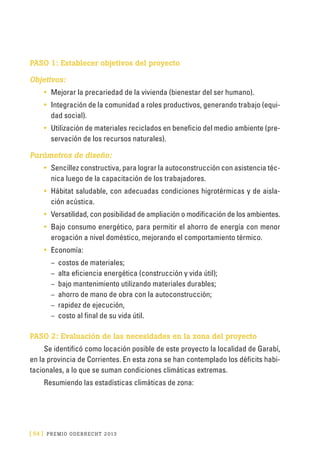 [ 54 ] PRE M IO ODE B REC HT 2013
PASO 1: Establecer objetivos del proyecto
Objetivos:
•	 Mejorar la precariedad de la vivienda (bienestar del ser humano).
•	 Integración de la comunidad a roles productivos, generando trabajo (equi-
dad social).
•	 Utilización de materiales reciclados en beneficio del medio ambiente (pre-
servación de los recursos naturales).
Parámetros de diseño:
•	 Sencillez constructiva, para lograr la autoconstrucción con asistencia téc-
nica luego de la capacitación de los trabajadores.
•	 Hábitat saludable, con adecuadas condiciones higrotérmicas y de aisla-
ción acústica.
•	 Versatilidad, con posibilidad de ampliación o modificación de los ambientes.
•	 Bajo consumo energético, para permitir el ahorro de energía con menor
erogación a nivel doméstico, mejorando el comportamiento térmico.
•	 Economía:
–	 costos de materiales;
–	 alta eficiencia energética (construcción y vida útil);
–	 bajo mantenimiento utilizando materiales durables;
–	 ahorro de mano de obra con la autoconstrucción;
–	 rapidez de ejecución,
–	 costo al final de su vida útil.
PASO 2: Evaluación de las necesidades en la zona del proyecto
Se identificó como locación posible de este proyecto la localidad de Garabí,
en la provincia de Corrientes. En esta zona se han contemplado los déficits habi-
tacionales, a lo que se suman condiciones climáticas extremas.
Resumiendo las estadísticas climáticas de zona:
 