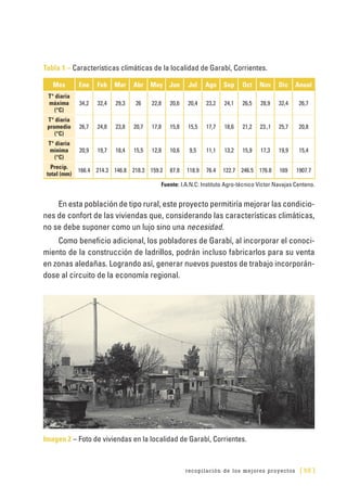 recopilación de los mejores proyectos [ 55 ]
Tabla 1 – Características climáticas de la localidad de Garabí, Corrientes.
Mes Ene Feb Mar Abr May Jun Jul Ago Sep Oct Nov Dic Anual
T° diaria
máxima
(°C)
34,2 32,4 29,3 26 22,8 20,6 20,4 23,2 24,1 26,5 28,9 32,4 26,7
T° diaria
promedio
(°C)
26,7 24,8 23,8 20,7 17,8 15,8 15,5 17,7 18,6 21,2 23.,1 25,7 20,8
T° diaria
mínima
(°C)
20,9 19,7 18,4 15,5 12,8 10,6 9,5 11,1 13,2 15,9 17,3 19,9 15,4
Precip.
total (mm)
166.4 214.3 146.8 218.3 159.2 87.8 118.9 76.4 122.7 246.5 176.8 169 1907.7
Fuente: I.A.N.C: Instituto Agro-técnico Víctor Navajas Centeno.
En esta población de tipo rural, este proyecto permitiría mejorar las condicio-
nes de confort de las viviendas que, considerando las características climáticas,
no se debe suponer como un lujo sino una necesidad.
Como beneficio adicional, los pobladores de Garabí, al incorporar el conoci-
miento de la construcción de ladrillos, podrán incluso fabricarlos para su venta
en zonas aledañas. Logrando así, generar nuevos puestos de trabajo incorporán-
dose al circuito de la economía regional.
Imagen 2 – Foto de viviendas en la localidad de Garabí, Corrientes.
 