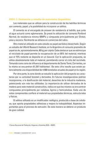 [ 56 ] PRE M IO ODE B REC HT 2013
PASO 3: Evaluación y estudio de materiales disponibles
Los materiales que se utilizan para la construcción de los ladrillos térmicos
son cemento, papel, y la posibilidad de incorporar un aditivo.
El cemento es el encargado de proveer de resistencia al ladrillo, que junto
al agua actuará como aglomerante. Se prevé la utilización de cemento Portland
Normal, de resistencia mínima 40MPa y compuesto principalmente por Clinker,
yeso y escoria. Fácilmente se obtiene en comercios del rubro.
Otro material utilizado en este estudio es papel periódico desechado. Según
un estudio del World Reseach Institute, en la Argentina el consumo promedio de
papel es de, aproximadamente, 80 kg per cápita. Cabe destacar que se estima que
el reciclado de papel permite la recuperación de un 85% del material, mientras
que el 15% restante se deposita en un basural. Con la aplicación propuesta, se
utiliza absolutamente todo el material, permitiendo cerrar el ciclo del reciclado.
Tomando como zona de influencia el departamento de Santo Tomé, Corrientes, en
la misma se encuentran 61.297 habitantes1
. De esta cifra resulta que existe po-
tencialmente una disponibilidad de 4.900 toneladas anuales de papel en la región.
Por otra parte, la zona donde se estudia la aplicación del proyecto se carac-
teriza por su actividad forestal y derivados. En futuras investigaciones podrían
incorporarse, a la dosificación del material, desechos de la industria maderera,
potenciando aún más las utilidades. La importancia de utilizar derivados de la
madera para este material constructivo, radica en que los mismos se encuentran
compuestos principalmente por celulosa, lignina y hemicelulosa. Cada uno de
estos componentes confiere al material sus propiedades térmicas, estructurales
y físicas.
El aditivo utilizado es un modificador reológico, producido a base de celulo-
sa, que aporta propiedades adhesivas y mejora la trabajabilidad. Aspectos im-
portantes para el proceso de extrusión. De esta manera se obtiene un producto
de gran calidad.
1 Censo Nacional de Población, Hogares y Viviendas 2010 – INDEC
 