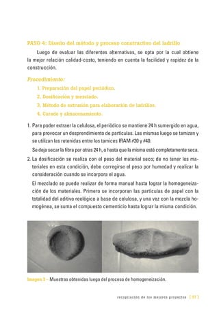 recopilación de los mejores proyectos [ 57 ]
PASO 4: Diseño del método y proceso constructivo del ladrillo
Luego de evaluar las diferentes alternativas, se opta por la cual obtiene
la mejor relación calidad-costo, teniendo en cuenta la facilidad y rapidez de la
construcción.
Procedimiento:
1. Preparación del papel periódico.
2. Dosificación y mezclado.
3. Método de extrusión para elaboración de ladrillos.
4. Curado y almacenamiento.
1.	Para poder extraer la celulosa, el periódico se mantiene 24 h sumergido en agua,
para provocar un desprendimiento de partículas. Las mismas luego se tamizan y
se utilizan las retenidas entre los tamices IRAM #20 y #40.
Se deja secar la fibra por otras 24 h, o hasta que la misma esté completamente seca.
2.	La dosificación se realiza con el peso del material seco; de no tener los ma-
teriales en esta condición, debe corregirse el peso por humedad y realizar la
consideración cuando se incorpora el agua.
El mezclado se puede realizar de forma manual hasta lograr la homogeneiza-
ción de los materiales. Primero se incorporan las partículas de papel con la
totalidad del aditivo reológico a base de celulosa, y una vez con la mezcla ho-
mogénea, se suma el compuesto cementicio hasta lograr la misma condición.
Imagen 3 – Muestras obtenidas luego del proceso de homogeneización.
 