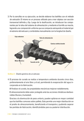 [ 58 ] PRE M IO ODE B REC HT 2013
3.	Por la sencillez en su ejecución, se decide elaborar los ladrillos con el método
de extrusión. El mismo es un proceso utilizado para crear objetos con sección
transversal definida y fija. Luego de la dosificación, se introducen los compo-
nentes por la tolva del sistema de alimentación y mediante el tornillo se mezcla,
logrando una composición uniforme que se compacta extrayendo el material por
el extremo del extrusor y cortándolos manualmente con la longitud de diseño.
Gráfico 3 – Diseño genérico de un extrusor.
4.	El proceso de curado se realiza a temperatura ambiente durante cinco días,
preferentemente al aire libre y al sol, permitiendo la evaporación del agua in-
corporada en la fabricación.
Al finalizar el curado, las propiedades mecánicas mejoran notablemente.
El almacenamiento debe estar protegido ante las acciones climáticas desfavo-
rables (lluvias y humedad).
Gracias a la disminución de peso unitario, pueden apilarse en mayor cantidad
que los ladrillos comunes sobre pallets. Esto permite una mejor distribución en
el predio de almacenamiento, beneficiando el transporte y pudiendo separar
las partidas de fabricación, identificándolas para su posterior distribución.
Caja redecturo
Tolva de alimentación
Camisa calefaccionada
Torenilo sin fin
Motor eléctrico
Cabezal de extrusión
 