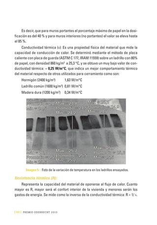 [ 60 ] PRE M IO ODE B REC HT 2013
Es decir, que para muros portantes el porcentaje máximo de papel en la dosi-
ficación es del 40 % y para muros interiores (no portantes) el valor se eleva hasta
el 85 %.
Conductividad térmica (λ): Es una propiedad física del material que mide la
capacidad de conducción de calor. Se determinó mediante el método de placa
caliente con placa de guarda (ASTM C 177, IRAM 11559) sobre un ladrillo con 80%
de papel, con densidad 860 kg/m3
a 25,3 °C, y se obtuvo un muy bajo valor de con-
ductividad térmica: = 0,25 W/m°C, que indica un mejor comportamiento térmico
del material respecto de otros utilizados para cerramiento como son:
Hormigón (2400 kg/m3
)	 1,63 W/m°C
Ladrillo común (1600 kg/m3
)	 0,81 W/m°C
Madera dura (1200 kg/m3
)	 0,34 W/m°C
Imagen 5 – Foto de la variación de temperatura en los ladrillos ensayados.
Resistencia térmica (R):
Representa la capacidad del material de oponerse al flujo de calor. Cuanto
mayor es R, mayor será el confort interior de la vivienda y menores serán los
gastos de energía. Se mide como la inversa de la conductividad térmica: R = 1/ λ.
 