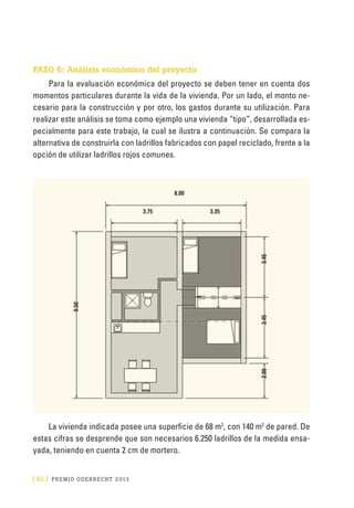 [ 62 ] PRE M IO ODE B REC HT 2013
PASO 6: Análisis económico del proyecto
Para la evaluación económica del proyecto se deben tener en cuenta dos
momentos particulares durante la vida de la vivienda. Por un lado, el monto ne-
cesario para la construcción y por otro, los gastos durante su utilización. Para
realizar este análisis se toma como ejemplo una vivienda “tipo”, desarrollada es-
pecialmente para este trabajo, la cual se ilustra a continuación. Se compara la
alternativa de construirla con ladrillos fabricados con papel reciclado, frente a la
opción de utilizar ladrillos rojos comunes.
La vivienda indicada posee una superficie de 68 m2
, con 140 m2
de pared. De
estas cifras se desprende que son necesarios 6.250 ladrillos de la medida ensa-
yada, teniendo en cuenta 2 cm de mortero.
8.00
3.75 3.35
9.50
2.003.453.45
 