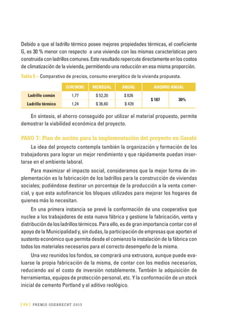 [ 64 ] PRE M IO ODE B REC HT 2013
Debido a que el ladrillo térmico posee mejores propiedades térmicas, el coeficiente
G, es 30 % menor con respecto a una vivienda con las mismas características pero
construidaconladrilloscomunes.Esteresultadorepercutedirectamenteenloscostos
de climatización de la vivienda, permitiendo una reducción en esa misma proporción.
Tabla 5 – Comparativo de precios, consumo energético de la vivienda propuesta.
  G(W/M3K) MENSUAL ANUAL AHORRO ANUAL
Ladrillo común 1,77 $ 52,20 $ 626
$ 187 30%
Ladrillo térmico 1,24 $ 36,60 $ 439
En síntesis, el ahorro conseguido por utilizar el material propuesto, permite
demostrar la viabilidad económica del proyecto.
PASO 7: Plan de acción para la implementación del proyecto en Garabí
La idea del proyecto contempla también la organización y formación de los
trabajadores para lograr un mejor rendimiento y que rápidamente puedan inser-
tarse en el ambiente laboral.
Para maximizar el impacto social, consideramos que la mejor forma de im-
plementación es la fabricación de los ladrillos para la construcción de viviendas
sociales; pudiéndose destinar un porcentaje de la producción a la venta comer-
cial, y que esta autofinancie los bloques utilizados para mejorar los hogares de
quienes más lo necesitan.
En una primera instancia se prevé la conformación de una cooperativa que
nuclee a los trabajadores de esta nueva fábrica y gestione la fabricación, venta y
distribución de los ladrillos térmicos. Para ello, es de gran importancia contar con el
apoyo de la Municipalidad y, sin dudas, la participación de empresas que aporten el
sustento económico que permita desde el comienzo la instalación de la fábrica con
todos los materiales necesarios para el correcto desempeño de la misma.
Una vez reunidos los fondos, se comprará una extrusora, aunque puede eva-
luarse la propia fabricación de la misma, de contar con los medios necesarios,
reduciendo así el costo de inversión notablemente. También la adquisición de
herramientas, equipos de protección personal, etc. Y la conformación de un stock
inicial de cemento Portland y el aditivo reológico.
 