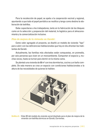 recopilación de los mejores proyectos [ 65 ]
Para la recolección de papel, se apela a la cooperación vecinal y regional,
apuntando a que todo el papel periódico se reutilice y tenga como destino la ela-
boración de ladrillos.
Debe capacitarse a los trabajadores, tanto en la fabricación de los bloques
como en la selección y preparación del material, la logística para el almacena-
miento y la comercialización inclusive.
Plan de mejora de la vivienda en Garabí:
Como valor agregado al proyecto, se diseñó un modelo de vivienda “tipo”
para cubrir con las deficiencias habitacionales que hoy en día afrontan los habi-
tantes de Garabí.
Actualmente, las familias más afectadas están compuestas, en promedio,
por seis personas que viven en un monoambiente. Comparten el espacio y, mu-
chas veces, hasta se turnan para dormir en la misma cama.
Se planteó una vivienda de 68 m2
con tres dormitorios, cocina y un baño com-
pleto. De esta manera se crea un espacio con condiciones habitacionales a la
altura de las necesidades de quienes lo habiten.
Gráfico 6 – Vista 3D del modelo de vivienda social diseñado para el plan de mejora de la
vivienda con ladrillos térmicos en Garabí, Corrientes.
 