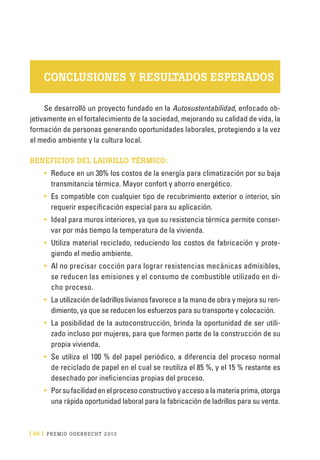 [ 66 ] PRE M IO ODE B REC HT 2013
CONCLUSIONES Y RESULTADOS ESPERADOS
Se desarrolló un proyecto fundado en la Autosustentabilidad, enfocado ob-
jetivamente en el fortalecimiento de la sociedad, mejorando su calidad de vida, la
formación de personas generando oportunidades laborales, protegiendo a la vez
el medio ambiente y la cultura local.
BENEFICIOS DEL LADRILLO TÉRMICO:
•	 Reduce en un 30% los costos de la energía para climatización por su baja
transmitancia térmica. Mayor confort y ahorro energético.
•	 Es compatible con cualquier tipo de recubrimiento exterior o interior, sin
requerir especificación especial para su aplicación.
•	 Ideal para muros interiores, ya que su resistencia térmica permite conser-
var por más tiempo la temperatura de la vivienda.
•	 Utiliza material reciclado, reduciendo los costos de fabricación y prote-
giendo el medio ambiente.
•	 Al no precisar cocción para lograr resistencias mecánicas admisibles,
se reducen las emisiones y el consumo de combustible utilizado en di-
cho proceso.
•	 La utilización de ladrillos livianos favorece a la mano de obra y mejora su ren-
dimiento, ya que se reducen los esfuerzos para su transporte y colocación.
•	 La posibilidad de la autoconstrucción, brinda la oportunidad de ser utili-
zado incluso por mujeres, para que formen parte de la construcción de su
propia vivienda.
•	 Se utiliza el 100 % del papel periódico, a diferencia del proceso normal
de reciclado de papel en el cual se reutiliza el 85 %, y el 15 % restante es
desechado por ineficiencias propias del proceso.
•	 Porsufacilidadenelprocesoconstructivoyaccesoalamateriaprima,otorga
una rápida oportunidad laboral para la fabricación de ladrillos para su venta.
 
