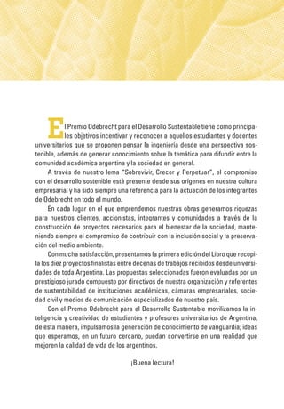 El Premio Odebrecht para el Desarrollo Sustentable tiene como principa-
les objetivos incentivar y reconocer a aquellos estudiantes y docentes
universitarios que se proponen pensar la ingeniería desde una perspectiva sos-
tenible, además de generar conocimiento sobre la temática para difundir entre la
comunidad académica argentina y la sociedad en general.
A través de nuestro lema “Sobrevivir, Crecer y Perpetuar”, el compromiso
con el desarrollo sostenible está presente desde sus orígenes en nuestra cultura
empresarial y ha sido siempre una referencia para la actuación de los integrantes
de Odebrecht en todo el mundo.
En cada lugar en el que emprendemos nuestras obras generamos riquezas
para nuestros clientes, accionistas, integrantes y comunidades a través de la
construcción de proyectos necesarios para el bienestar de la sociedad, mante-
niendo siempre el compromiso de contribuir con la inclusión social y la preserva-
ción del medio ambiente.
Con mucha satisfacción, presentamos la primera edición del Libro que recopi-
la los diez proyectos finalistas entre decenas de trabajos recibidos desde universi-
dades de toda Argentina. Las propuestas seleccionadas fueron evaluadas por un
prestigioso jurado compuesto por directivos de nuestra organización y referentes
de sustentabilidad de instituciones académicas, cámaras empresariales, socie-
dad civil y medios de comunicación especializados de nuestro país.
Con el Premio Odebrecht para el Desarrollo Sustentable movilizamos la in-
teligencia y creatividad de estudiantes y profesores universitarios de Argentina,
de esta manera, impulsamos la generación de conocimiento de vanguardia; ideas
que esperamos, en un futuro cercano, puedan convertirse en una realidad que
mejoren la calidad de vida de los argentinos.
¡Buena lectura!
 