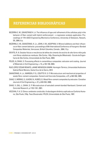 [ 68 ] PRE M IO ODE B REC HT 2013
REFERENCIAS BIBLIOGRÁFICAS
BEZERRA E. M.; SAVASTANO H. Jr. The influence of type and refinement of the cellulose pulp in the
behavior of fiber cement with hybrid reinforcement – a regression analysis application. Pro-
ceedings of 17th ASCE Engineering Mechanics Conference, University of Delaware, Newark,
DE, 2004, 8 p.
BEZERRA, E. M.; SAVASTANO, H. Jr.; JOHN, V. M.; AGOPYAN, V. Mineral additions and their influen-
ce on fiber cement behavior. proceedings of 9th International Conference of Inorganic-Bonded
Composites Materials, Vancouver, British Columbia, Canada , 2004, 12 p.
DEVITO, R. A. Estudos físicos e mecânicos de telhas de cimento de escória de alto-forno reforçado
com fibras celulósicas residuais. São Carlos. 143p. Dissertação (Mestrado) - Escola de Engen-
haria de São Carlos, Universidade de São Paulo, 2003.
PELED, A; SHAH, S. Processing effects in cementitious composites: extrusion and casting. Journal
of Materials in Civil Engineering, v. 15, p.192-199, 2003.
RUIZ LÓPEZ CÉSAR RENATO, JAIME MENDOZA DAMM. Hormigón Térmico, Universidad Autónoma
Gabriel René Moreno, Santa Cruz de la Sierra, 2012
SAVASTANO, H. Jr.; WARDEN, P. G.; COUTTS R. S. P. Microstructure and mechanical properties of
waste fibre–cement composites. Cement and Concrete Composites, v.27, p.583-592, 2005.
SHAO, Y.; MORAS, S.; ULKEM, N.; KUBES, G. Wood fibre-cement composites by extrusion. Canadian
Journal of Civil Engineering, v. 27, p.543-552, 2000.
SHAO, Y.; QIU, J.; SHAH, S. P. Microstructure of extruded cement-bonded fiberboard. Cement and
Concrete Research, p.1153-1161, 2001.
VECCHIA, F. A. S. Clima e ambiente construído: A abordagem dinâmica aplicada ao Conforto Huma-
no. São Paulo. 316p. Tese (Doutorado). FFLCH, Universidade de São Paulo, 1997.
 