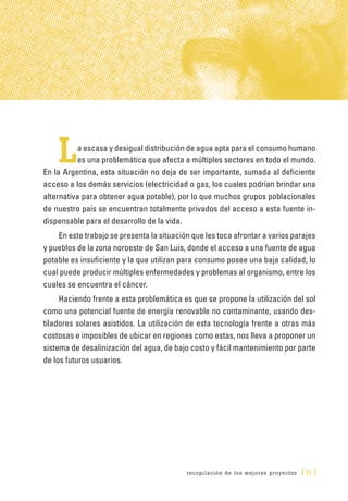 recopilación de los mejores proyectos [ 71 ]
La escasa y desigual distribución de agua apta para el consumo humano
es una problemática que afecta a múltiples sectores en todo el mundo.
En la Argentina, esta situación no deja de ser importante, sumada al deficiente
acceso a los demás servicios (electricidad o gas, los cuales podrían brindar una
alternativa para obtener agua potable), por lo que muchos grupos poblacionales
de nuestro país se encuentran totalmente privados del acceso a esta fuente in-
dispensable para el desarrollo de la vida.
En este trabajo se presenta la situación que les toca afrontar a varios parajes
y pueblos de la zona noroeste de San Luis, donde el acceso a una fuente de agua
potable es insuficiente y la que utilizan para consumo posee una baja calidad, lo
cual puede producir múltiples enfermedades y problemas al organismo, entre los
cuales se encuentra el cáncer.
Haciendo frente a esta problemática es que se propone la utilización del sol
como una potencial fuente de energía renovable no contaminante, usando des-
tiladores solares asistidos. La utilización de esta tecnología frente a otras más
costosas e imposibles de ubicar en regiones como estas, nos lleva a proponer un
sistema de desalinización del agua, de bajo costo y fácil mantenimiento por parte
de los futuros usuarios.
 