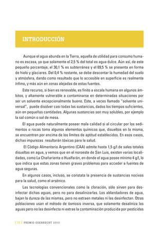 [ 72 ] PRE M IO ODE B REC HT 2013
INTRODUCCIÓN
Aunque el agua abunda en la Tierra, aquella de utilidad para consumo huma-
no es escasa, ya que solamente el 2,5 % del total es agua dulce. Aún así, de este
pequeño porcentaje, el 30,1 % es subterránea y el 69,5 % se presenta en forma
de hielo y glaciares. Del 0,4 % restante, se debe descontar la humedad del suelo
y atmósfera, dando como resultado que lo accesible en superficie es realmente
ínfimo, y más aún en zonas alejadas de estas fuentes.
Este recurso, si bien es renovable, es finito a escala humana en algunos ám-
bitos, y altamente vulnerable a contaminarse en determinadas situaciones por
ser un solvente excepcionalmente bueno. Este, a veces llamado “solvente uni-
versal”, puede disolver casi todas las sustancias, dados los tiempos suficientes,
aún en pequeñas cantidades. Algunas sustancias son muy solubles, por ejemplo
la sal común o sal de mesa.
El agua puede naturalmente poseer mala calidad si al circular por los sedi-
mentos o rocas toma algunos elementos químicos que, disueltos en la misma,
se encuentren por encima de los límites de aptitud establecidos. En esos casos,
dichas impurezas resultarán tóxicas para la salud.
El Código Alimentario Argentino (CAA) admite hasta 1,5 g/l de sales totales
disueltas en agua, y vemos que en el noroeste de San Luis, existen varias locali-
dades, como La Chañarienta o Hualfarán, en donde el agua posee mínimo 4 g/l, lo
que indica que estas zonas tienen graves problemas para acceder a fuentes de
agua seguras.
En algunos casos, incluso, se constata la presencia de sustancias nocivas
para la salud, como el arsénico.
Las tecnologías convencionales como la cloración, sólo sirven para des-
infectar dichas aguas, pero no para desalinizarlas. Los ablandadores de agua,
bajan la dureza de las mismas, pero no extraen metales ni las desinfectan. Otras
poblaciones usan el método de ósmosis inversa, que solamente desaliniza las
aguas pero no las desinfecta ni extrae la contaminación producida por pesticidas
 