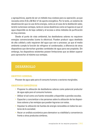 recopilación de los mejores proyectos [ 73 ]
y agroquímicos, aparte de ser un método muy costoso para su operación, ya que
necesita entre 21,6 y 36 MJ/ m3
de aporte energético. Por lo tanto, un sistema de
desalinización que no use dicha energía, como es el caso de la destilación solar,
tendrá numerosas ventajas, tanto en zonas desérticas como en lugares en que el
agua disponible es de baja calidad y el acceso a otros métodos de purificación
es muy oneroso.
Desde el punto de vista ambiental, los destiladores solares no requieren
energías convencionales (como la eléctrica). Pueden producir agua destilada
de alta calidad y solo requieren del agua que van a procesar, ya que el medio
ambiente cumple la función de refrigerar el condensador, a diferencia de otros
dispositivos que derrochan grandes cantidades de agua para ese propósito. Sin
embargo, los dispositivos existentes poseen limitaciones que se deben superar
para aprovechar al máximo sus ventajas.
DESARROLLO
OBJETIVO GENERAL
Proveer de agua apta para el consumo humano a sectores marginales.
OBJETIVOS ESPECÍFICOS
•	 Proponer la utilización de destiladores solares como potencial productor
de agua apta para el consumo humano.
•	 Utilizar el sol como una fuente renovable y disponible a grandes escalas.
•	 Capacitar y concientizar a las personas sobre la utilización de los disposi-
tivos solares y las ventajas que pueden lograrse con estos.
•	 Impulsar la utilización de fuentes de energía renovables en todos los sec-
tores de la sociedad.
•	 Hacer un análisis económico para demostrar su viabilidad y conveniencia
frente a otros productos similares.
 
