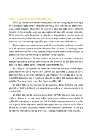 [ 74 ] PRE M IO ODE B REC HT 2013
IDENTIFICACIÓN DE LA PROBLEMÁTICA
Como ya se mencionó anteriormente, solo una parte muy pequeña del agua
en el planeta es apta para el consumo humano, y esto, sumado a su acceso des-
igual, puede provocar situaciones en las que el agua sea apta para el consumo
humano en determinada zona y que a pocos kilómetros de allí, esto sea imposible.
Dicha situación, en la Argentina, no deja de ser importante, y muchas veces se
torna sumamente problemático cuando numerosas personas se ven privadas del
acceso a una fuente de agua potable que cubra sus necesidades básicas.
Algunas veces se puede recurrir a métodos opcionales, mediante los cuales
se pueda proveer agua proveniente de poblados cercanos, sin embargo, otras
veces esto resulta difícil o muy costoso, al igual que la instalación de equipos de
potabilización exclusivamente para poblados muy pequeños.
A continuación describiremos la situación que les toca afrontar a numerosos
parajes y pequeños pueblos del noroeste de la provincia de San Luis, donde el
acceso a aguas aptas para el consumo es sumamente bajo.
En la Figura 1 se observan los parajes en los que se pretende realizar el pro-
yecto: Naranjo Esquina, Represa del Carmen, Las Lagunitas y Cabeza de Vaca,
adonde se llega a través de la Estancia Los Araditos, en el Km 862 de la ruta na-
cional 147. Siguiendo por la ruta hacia el norte, en el Km 880, aproximadamente,
está San Vicente y, hacia el sur, San Pedro, en el Km 560.
En el Km 901 está la comunidad de San Antonio, donde funciona una Unión
Vecinal, un Centro de Salud, una escuela, una capilla y un salón comunitario en
construcción.
En el Km 906 está la entrada a Santa Rita y el Valle; el paraje tiene una es-
cuela en desuso y no hay niños, salvo cuando van a visitar a sus abuelos. La
población es en general longeva y es difícil trabajar en grupo comunitario, salvo
con el grupo de las hilanderas y tejedoras que pertenecen a la asociación Manos
Sabias del Desierto. En general, en esta zona hay muchos pobladores rurales que
se dedican a la elaboración de artesanías (cueros, madera, alfarería, telares).
 
