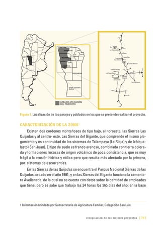 recopilación de los mejores proyectos [ 75 ]
Figura 1. Localización de los parajes y poblados en los que se pretende realizar el proyecto.
CARACTERIZACIÓN DE LA ZONA1
Existen dos cordones montañosos de tipo bajo, al noroeste, las Sierras Las
Quijadas y al centro- este, Las Sierras del Gigante, que comprende el mismo ple-
gamiento y es continuidad de los sistemas de Talampaya (La Rioja) y de Ichiqua-
lasto (San Juan). El tipo de suelo es franco arenoso, combinado con tierra colora-
da y formaciones rocosas de origen volcánico de poca consistencia, que es muy
frágil a la erosión hídrica y eólica pero que resulta más afectada por la primera,
por sistemas de escorrentías.
En las Sierras de las Quijadas se encuentra el Parque Nacional Sierras de las
Quijadas, creado en el año 1991, y en las Sierras del Gigante funciona la cemente-
ra Avellaneda, de la cual no se cuenta con datos sobre la cantidad de empleados
que tiene, pero se sabe que trabaja las 24 horas los 365 días del año; en la base
1 Información brindada por Subsecretaría de Agricultura Familiar, Delegación San Luis.
 