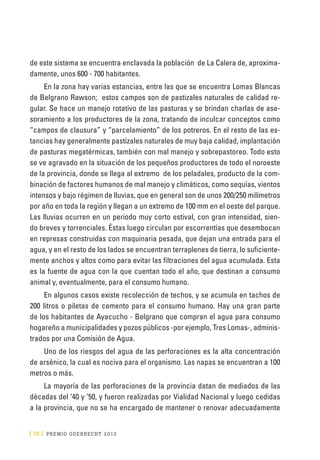 [ 76 ] PRE M IO ODE B REC HT 2013
de este sistema se encuentra enclavada la población de La Calera de, aproxima-
damente, unos 600 - 700 habitantes.
En la zona hay varias estancias, entre las que se encuentra Lomas Blancas
de Belgrano Rawson; estos campos son de pastizales naturales de calidad re-
gular. Se hace un manejo rotativo de las pasturas y se brindan charlas de ase-
soramiento a los productores de la zona, tratando de inculcar conceptos como
“campos de clausura” y “parcelamiento” de los potreros. En el resto de las es-
tancias hay generalmente pastizales naturales de muy baja calidad, implantación
de pasturas megatérmicas, también con mal manejo y sobrepastoreo. Todo esto
se ve agravado en la situación de los pequeños productores de todo el noroeste
de la provincia, donde se llega al extremo de los peladales, producto de la com-
binación de factores humanos de mal manejo y climáticos, como sequías, vientos
intensos y bajo régimen de lluvias, que en general son de unos 200/250 milímetros
por año en toda la región y llegan a un extremo de 100 mm en el oeste del parque.
Las lluvias ocurren en un periodo muy corto estival, con gran intensidad, sien-
do breves y torrenciales. Éstas luego circulan por escorrentías que desembocan
en represas construidas con maquinaria pesada, que dejan una entrada para el
agua, y en el resto de los lados se encuentran terraplenes de tierra, lo suficiente-
mente anchos y altos como para evitar las filtraciones del agua acumulada. Esta
es la fuente de agua con la que cuentan todo el año, que destinan a consumo
animal y, eventualmente, para el consumo humano.
En algunos casos existe recolección de techos, y se acumula en tachos de
200 litros o piletas de cemento para el consumo humano. Hay una gran parte
de los habitantes de Ayacucho - Belgrano que compran el agua para consumo
hogareño a municipalidades y pozos públicos -por ejemplo, Tres Lomas-, adminis-
trados por una Comisión de Agua.
Uno de los riesgos del agua de las perforaciones es la alta concentración
de arsénico, la cual es nociva para el organismo. Las napas se encuentran a 100
metros o más.
La mayoría de las perforaciones de la provincia datan de mediados de las
décadas del ‘40 y ’50, y fueron realizadas por Vialidad Nacional y luego cedidas
a la provincia, que no se ha encargado de mantener o renovar adecuadamente
 