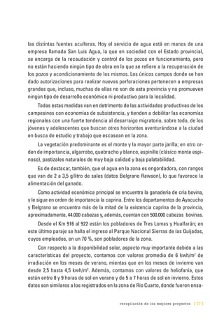 recopilación de los mejores proyectos [ 77 ]
las distintas fuentes acuíferas. Hoy el servicio de agua está en manos de una
empresa llamada San Luis Agua, la que en sociedad con el Estado provincial,
se encarga de la recaudación y control de los pozos en funcionamiento, pero
no están haciendo ningún tipo de obra en lo que se refiere a la recuperación de
los pozos y acondicionamiento de los mismos. Los únicos campos donde se han
dado autorizaciones para realizar nuevas perforaciones pertenecen a empresas
grandes que, incluso, muchas de ellas no son de esta provincia y no promueven
ningún tipo de desarrollo económico ni productivo para la localidad.
Todas estas medidas van en detrimento de las actividades productivas de los
campesinos con economías de subsistencia, y tienden a debilitar las economías
regionales con una fuerte tendencia al desarraigo migratorio, sobre todo, de los
jóvenes y adolescentes que buscan otros horizontes aventurándose a la ciudad
en busca de estudio y trabajo que escasean en la zona.
La vegetación predominante es el monte y la mayor parte jarilla; en otro or-
den de importancia, algarrobo, quebracho y blanco, espinillo (clásico monte espi-
noso), pastizales naturales de muy baja calidad y baja palatabilidad.
Es de destacar, también, que el agua en la zona es engordadora, con rangos
que van de 2 a 3,5 g/litro de sales (datos Belgrano Rawson), lo que favorece la
alimentación del ganado.
Como actividad económica principal se encuentra la ganadería de cría bovina,
y le sigue en orden de importancia la caprina. Entre los departamentos de Ayacucho
y Belgrano se encuentra más de la mitad de la existencia caprina de la provincia,
aproximadamente, 44.000 cabezas y, además, cuentan con 500.000 cabezas bovinas.
Desde el Km 916 al 922 están los pobladores de Tres Lomas y Hualfarán; en
este último paraje se halla el ingreso al Parque Nacional Sierras de las Quijadas,
cuyos empleados, en un 70 %, son pobladores de la zona.
Con respecto a la disponibilidad solar, aspecto muy importante debido a las
características del proyecto, contamos con valores promedio de 6 kwh/m2
de
irradiación en los meses de verano, mientas que en los meses de invierno van
desde 2,5 hasta 4,5 kwh/m2
. Además, contamos con valores de heliofanía, que
están entre 8 y 9 horas de sol en verano y de 5 a 7 horas de sol en invierno. Estos
datos son similares a los registrados en la zona de Río Cuarto, donde fueron ensa-
 
