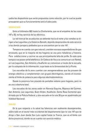 [ 78 ] PRE M IO ODE B REC HT 2013
yados los dispositivos que serán propuestos como solución, por lo cual se puede
presuponer que su funcionamiento será el adecuado.
SERVICIOS
Entre el kilómetro 902 hasta La Chañarienta, que es el empalme de las rutas
147 y 20, no hay servicio de luz eléctrica.
La red troncal de acueductos se extiende hacia el norte y los ramales se di-
rigen a las Lagunitas y La Estancia Benetti, dejando desprovistos de este servicio
a los demás parajes y poblados que se encuentran por la ruta 147.
Tampoco se cuenta con gas natural, y existen escasos expendedores de gas
envasado, que en la mayoría de los hogares se usa para heladeras y freezers.
Para calefaccionar y cocinar se usa principalmente leña de jarilla. En esta zona
tampoco se posee señal telefónica. En Cabeza de Vaca se comunican con Nextel,
en Las Lagunitas, San Antonio y Hualfarán se comunican a través de la escuela,
por la autopista de la información, cuya base es la Universidad de La Punta.
Las escuelas de la zona cuentan con aerogeneradores que las proveen de
energía eléctrica y complementan con grupos electrógenos, siendo el inconve-
niente el límite de potencia para algunos electrodomésticos.
Desde la provincia han provisto de pantallas solares para hogares, pero no
es una cobertura total.
Las escuelas de las zonas están en Naranjo Esquino, Represa del Carmen,
San Antonio, Las Lagunitas, Buen Orden, Hualfarán, Santa Rosa Cantantal apa-
drinada por la Policía Federal, y otra escuela en la ruta 20 que es apadrinada por
Vialidad Nacional.
SALUD
En lo que respecta a la salud las falencias son realmente desesperantes,
sobre todo en el sector más occidental del departamento (por la ruta 147 que se
dirige a San Juan desde San Luis capital hasta La Tranca, que es el límite con
dicha provincia), donde no se cuenta con servicio médico.
 