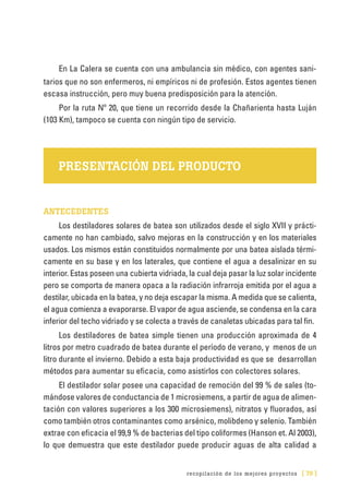recopilación de los mejores proyectos [ 79 ]
En La Calera se cuenta con una ambulancia sin médico, con agentes sani-
tarios que no son enfermeros, ni empíricos ni de profesión. Estos agentes tienen
escasa instrucción, pero muy buena predisposición para la atención.
Por la ruta Nº 20, que tiene un recorrido desde la Chañarienta hasta Luján
(103 Km), tampoco se cuenta con ningún tipo de servicio.
PRESENTACIÓN DEL PRODUCTO
ANTECEDENTES
Los destiladores solares de batea son utilizados desde el siglo XVII y prácti-
camente no han cambiado, salvo mejoras en la construcción y en los materiales
usados. Los mismos están constituidos normalmente por una batea aislada térmi-
camente en su base y en los laterales, que contiene el agua a desalinizar en su
interior. Estas poseen una cubierta vidriada, la cual deja pasar la luz solar incidente
pero se comporta de manera opaca a la radiación infrarroja emitida por el agua a
destilar, ubicada en la batea, y no deja escapar la misma. A medida que se calienta,
el agua comienza a evaporarse. El vapor de agua asciende, se condensa en la cara
inferior del techo vidriado y se colecta a través de canaletas ubicadas para tal fin.
Los destiladores de batea simple tienen una producción aproximada de 4
litros por metro cuadrado de batea durante el período de verano, y menos de un
litro durante el invierno. Debido a esta baja productividad es que se desarrollan
métodos para aumentar su eficacia, como asistirlos con colectores solares.
El destilador solar posee una capacidad de remoción del 99 % de sales (to-
mándose valores de conductancia de 1 microsiemens, a partir de agua de alimen-
tación con valores superiores a los 300 microsiemens), nitratos y fluorados, así
como también otros contaminantes como arsénico, molibdeno y selenio. También
extrae con eficacia el 99,9 % de bacterias del tipo coliformes (Hanson et. Al 2003),
lo que demuestra que este destilador puede producir aguas de alta calidad a
 