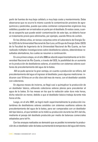 [ 80 ] PRE M IO ODE B REC HT 2013
partir de fuentes de muy baja calidad y a muy bajo costo y mantenimiento. Debe
observarse que no ocurre lo mismo cuando la contaminación proviene de agro-
químicos y pesticidas, puesto que estos contienen componentes orgánicos muy
volátiles y pueden ser arrastrados en parte por el destilado. En estos casos, cuan-
do se sospecha que puede existir contaminación de este tipo, se debería hacer
un tratamiento previo para eliminarlos, por ejemplo, usando filtros de carbón.
En los últimos años, en tareas conjuntas entre el Laboratorio de Energía So-
lar (LES) de la Universidad Nacional de San Luis y el Grupo de Energía Solar (GES)
de la Facultad de Ingeniería de la Universidad Nacional de Río Cuarto, se han
realizado múltiples investigaciones sobre destiladores solares, obteniéndose re-
sultados alentadores, los cuales se resumen a continuación.
En una primera etapa, en el año 2006 se abordó experimentalmente en la Uni-
versidad Nacional de Río Cuarto, a través del GES, la posibilidad de un aumento
en la producción de destiladores solares, al asistirlos con sistemas solares auxi-
liares de precalentamiento del agua de la batea.
Allí se pudo apreciar la gran ventaja, en cuanto a producción se refiere, del
precalentamiento del agua al ingresar al destilador, pues algunas mediciones in-
dicaron casi 10 litros en un día claro del mes de marzo, con el destilador asistido
con colectores.
En algunos meses de invierno, se llegó casi a quintuplicar la producción de
un destilador básico, utilizando colectores solares planos para precalentar el
agua de la batea. En los meses en los que la radiación solar dura más horas,
dicha relación es menor, debido a que el destilador básico trabaja durante más
horas al día.
Luego, en el año 2007, se logró medir experimentalmente la producción ins-
tantánea de destiladores solares asistidos con sistemas auxiliares solares de
precalentamiento del agua de la batea, para ser comparados con un destilador
del tipo básico, al que también se le midió su producción durante las 24 h del día,
mediante el pesaje del destilado producido por medio de balanzas comerciales
adaptadas para tal fin.
Con los ensayos realizados se demostró que es posible incrementar la produc-
ción de un destilador solar de batea aumentando la temperatura del agua del mismo.
 