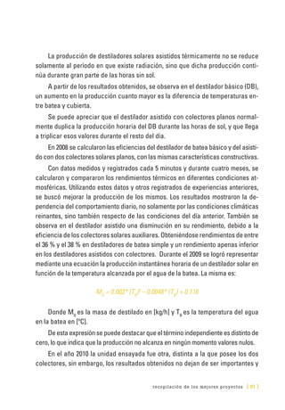 recopilación de los mejores proyectos [ 81 ]
La producción de destiladores solares asistidos térmicamente no se reduce
solamente al período en que existe radiación, sino que dicha producción conti-
núa durante gran parte de las horas sin sol.
A partir de los resultados obtenidos, se observa en el destilador básico (DB),
un aumento en la producción cuanto mayor es la diferencia de temperaturas en-
tre batea y cubierta.
Se puede apreciar que el destilador asistido con colectores planos normal-
mente duplica la producción horaria del DB durante las horas de sol, y que llega
a triplicar esos valores durante el resto del día.
En 2008 se calcularon las eficiencias del destilador de batea básico y del asisti-
do con dos colectores solares planos, con las mismas características constructivas.
Con datos medidos y registrados cada 5 minutos y durante cuatro meses, se
calcularon y compararon los rendimientos térmicos en diferentes condiciones at-
mosféricas. Utilizando estos datos y otros registrados de experiencias anteriores,
se buscó mejorar la producción de los mismos. Los resultados mostraron la de-
pendencia del comportamiento diario, no solamente por las condiciones climáticas
reinantes, sino también respecto de las condiciones del día anterior. También se
observa en el destilador asistido una disminución en su rendimiento, debido a la
eficiencia de los colectores solares auxiliares. Obteniéndose rendimientos de entre
el 36 % y el 38 % en destiladores de batea simple y un rendimiento apenas inferior
en los destiladores asistidos con colectores. Durante el 2009 se logró representar
mediante una ecuación la producción instantánea horaria de un destilador solar en
función de la temperatura alcanzada por el agua de la batea. La misma es:
MD
= 0.003* (TB
)2
– 0.0048* (TB
) + 0.116
Donde MD
es la masa de destilado en [kg/h] y TB
es la temperatura del agua
en la batea en [ºC].
De esta expresión se puede destacar que el término independiente es distinto de
cero, lo que indica que la producción no alcanza en ningún momento valores nulos.
En el año 2010 la unidad ensayada fue otra, distinta a la que posee los dos
colectores, sin embargo, los resultados obtenidos no dejan de ser importantes y
 