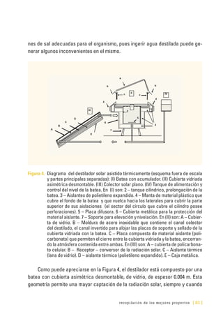 recopilación de los mejores proyectos [ 83 ]
nes de sal adecuadas para el organismo, pues ingerir agua destilada puede ge-
nerar algunos inconvenientes en el mismo.
Figura 4. 	Diagrama del destilador solar asistido térmicamente (esquema fuera de escala
y partes principales separadas): (I) Batea con acumulador. (II) Cubierta vidriada
asimétrica desmontable. (III) Colector solar plano. (IV) Tanque de alimentación y
control del nivel de la batea. En (I) son: 2 – tanque cilíndrico, prolongación de la
batea. 3 – Aislantes de polietileno expandido. 4 – Manta de material plástico que
cubre el fondo de la batea y que vuelca hacia los laterales para cubrir la parte
superior de sus aislaciones (el sector del círculo que cubre el cilindro posee
perforaciones). 5 – Placa difusora. 6 – Cubierta metálica para la protección del
material aislante. 7 – Soporte para elevación y nivelación. En (II) son: A – Cubier-
ta de vidrio. B – Moldura de acero inoxidable que contiene el canal colector
del destilado, el canal invertido para alojar las placas de soporte y sellado de la
cubierta vidriada con la batea. C – Placa compuesta de material aislante (poli-
carbonato) que permiten el cierre entre la cubierta vidriada y la batea, encerran-
do la atmósfera contenida entre ambas. En (III) son: A – cubierta de policarbona-
to celular. B – Receptor – conversor de la radiación solar. C – Aislante térmico
(lana de vidrio). D – aislante térmico (polietileno expandido). E – Caja metálica.
Como puede apreciarse en la Figura 4, el destilador está compuesto por una
batea con cubierta asimétrica desmontable, de vidrio, de espesor 0.004 m. Esta
geometría permite una mayor captación de la radiación solar, siempre y cuando
 
