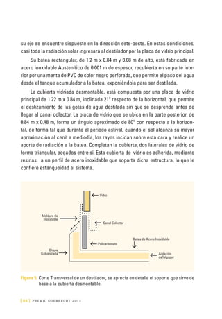 [ 84 ] PRE M IO ODE B REC HT 2013
su eje se encuentre dispuesto en la dirección este-oeste. En estas condiciones,
casi toda la radiación solar ingresará al destilador por la placa de vidrio principal.
Su batea rectangular, de 1.2 m x 0.84 m y 0.08 m de alto, está fabricada en
acero inoxidable Austenítico de 0.001 m de espesor, recubierta en su parte inte-
rior por una manta de PVC de color negro perforada, que permite el paso del agua
desde el tanque acumulador a la batea, exponiéndola para ser destilada.
La cubierta vidriada desmontable, está compuesta por una placa de vidrio
principal de 1.22 m x 0.84 m, inclinada 21º respecto de la horizontal, que permite
el deslizamiento de las gotas de agua destilada sin que se desprenda antes de
llegar al canal colector. La placa de vidrio que se ubica en la parte posterior, de
0.84 m x 0.48 m, forma un ángulo aproximado de 80º con respecto a la horizon-
tal, de forma tal que durante el periodo estival, cuando el sol alcanza su mayor
aproximación al cenit a mediodía, los rayos incidan sobre esta cara y realice un
aporte de radiación a la batea. Completan la cubierta, dos laterales de vidrio de
forma triangular, pegados entre sí. Esta cubierta de vidrio es adherida, mediante
resinas, a un perfil de acero inoxidable que soporta dicha estructura, lo que le
confiere estanqueidad al sistema.
Vidro
Canal Colector
Policarbonato
Batea de Acero Inoxidable
Aislación
deTelgopor
Moldura de
Inoxidable
Chapa
Galvanizada
Figura 5. Corte Transversal de un destilador, se aprecia en detalle el soporte que sirve de
base a la cubierta desmontable.
 