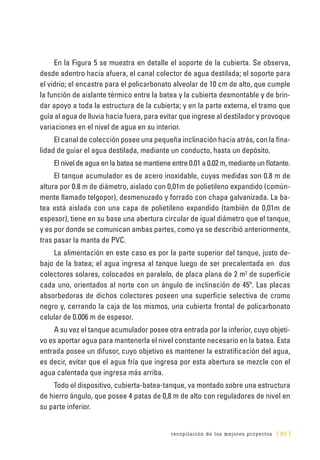 recopilación de los mejores proyectos [ 85 ]
En la Figura 5 se muestra en detalle el soporte de la cubierta. Se observa,
desde adentro hacia afuera, el canal colector de agua destilada; el soporte para
el vidrio; el encastre para el policarbonato alveolar de 10 cm de alto, que cumple
la función de aislante térmico entre la batea y la cubierta desmontable y de brin-
dar apoyo a toda la estructura de la cubierta; y en la parte externa, el tramo que
guía al agua de lluvia hacia fuera, para evitar que ingrese al destilador y provoque
variaciones en el nivel de agua en su interior.
El canal de colección posee una pequeña inclinación hacia atrás, con la fina-
lidad de guiar el agua destilada, mediante un conducto, hasta un depósito.
El nivel de agua en la batea se mantiene entre 0.01 a 0.02 m, mediante un flotante.
El tanque acumulador es de acero inoxidable, cuyas medidas son 0.8 m de
altura por 0.8 m de diámetro, aislado con 0,01m de polietileno expandido (común-
mente llamado telgopor), desmenuzado y forrado con chapa galvanizada. La ba-
tea está aislada con una capa de polietileno expandido (también de 0,01m de
espesor), tiene en su base una abertura circular de igual diámetro que el tanque,
y es por donde se comunican ambas partes, como ya se describió anteriormente,
tras pasar la manta de PVC.
La alimentación en este caso es por la parte superior del tanque, justo de-
bajo de la batea; el agua ingresa al tanque luego de ser precalentada en dos
colectores solares, colocados en paralelo, de placa plana de 2 m2
de superficie
cada uno, orientados al norte con un ángulo de inclinación de 45º. Las placas
absorbedoras de dichos colectores poseen una superficie selectiva de cromo
negro y, cerrando la caja de los mismos, una cubierta frontal de policarbonato
celular de 0.006 m de espesor.
A su vez el tanque acumulador posee otra entrada por la inferior, cuyo objeti-
vo es aportar agua para mantenerla el nivel constante necesario en la batea. Esta
entrada posee un difusor, cuyo objetivo es mantener la estratificación del agua,
es decir, evitar que el agua fría que ingresa por esta abertura se mezcle con el
agua calentada que ingresa más arriba.
Todo el dispositivo, cubierta-batea-tanque, va montado sobre una estructura
de hierro ángulo, que posee 4 patas de 0,8 m de alto con reguladores de nivel en
su parte inferior.
 