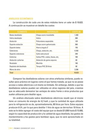 [ 86 ] PRE M IO ODE B REC HT 2013
ANÁLISIS ECONÓMICO
La construcción de cada uno de estos módulos tiene un valor de $ 10.622.
A continuación se muestran en detalle los costos:
ELEMENTO MATERIALES COSTO ($)
Batea destilador Chapa acero inoxidable 1.200
Vidrio destilador Vidrio 300
Aislación Poliuretano expandido 120
Soporte aislación Chapa acero galvanizado 360
Soporte batea Hierro ángulo 2’ 156
Colectores Chapa, aislación, etc. 4.350
Soporte colectores Caño estructural 240
Cañerías Caños PVC, codos, llaves, etc. 180
Aislación cañerías Aislación de goma espuma 60
Nivelador Mochila 180
Depósito del destilado Tanque PVC 25 litros 80
Mano de obra   3.396
Total   10.622
Comparar los destiladores solares con otros artefactos similares, puede re-
sultar poco práctico en lugares como el que hemos tratado, ya que no se posee
acceso a redes eléctricas o el mismo es limitado. Sin embargo, debido a que los
destiladores solares pueden ser utilizados en otras regiones del país, creemos
que es adecuado demostrar las ventajas de estos frente a otros productos que
suelen utilizarse para destilar agua.
Un análisis efectuado sobre destiladores eléctricos reveló que el mismo
tiene un consumo de energía de 4,2 kwh, y que la cantidad de agua utilizada
para la refrigeración es de, aproximadamente, 60 litros por hora. Estos equipos
producen 6 l/h, por lo que para destilar 1 litro de agua se derrochan 10 litros. A
esto se le debe agregar el costo del equipo que va desde $ 5.000 hasta $ 15.000,
según la capacidad de producción y la calidad de agua destilada, los gastos de
mantenimiento y los gastos para bombear agua, que no será aprovechada en
su totalidad.
 