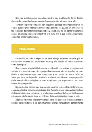 recopilación de los mejores proyectos [ 87 ]
Con este simple análisis se pudo demostrar que la utilización de los destila-
dores solares podría ahorrar un mes de consumo eléctrico por cada año.
También se podría comparar con pequeños equipos de ósmosis inversa, los
cuales pueden encontrarse en el mercado a partir de los $ 3.500, sin embargo, es-
tos requieren de mantenimiento periódico y especializado, sin contar los grandes
gastos eléctricos que generan (entre 6 y 10 kwh/ m3
), lo que termina incurriendo
en gastos similares al anterior.
CONCLUSIÓN
En función de todo lo expuesto en este trabajo podemos concluir que los
destiladores solares son dispositivos de muy alta viabilidad, tanto económica
como ecológica.
Su excelente adaptabilidad permite la utilización, no solo en la región anali-
zada en el presente trabajo, sino que puede extenderse a todos aquellos sectores
donde el agua no sea apta para el consumo y se cuente con buena radiación
solar; por ende, se lo puede considerar socialmente inclusivo, ya que permitirá
darle una solución a múltiples sectores marginados que no poseen acceso a una
fuente de agua potable.
Su simplicidad permite que sus propios usuarios realicen los mantenimientos
correspondientes, minimizando estos gastos. Sumado al bajo costo y disponibilidad
de los materiales que componen el producto desarrollado, lo hacen viable econó-
micamente e independiente de las políticas de importación vigentes en el país.
Además,insistimosenelgranvalorquetienedaraconocertodaslasutilizacio-
nes que se le puede dar al sol como fuente de energía renovable no contaminante.
 