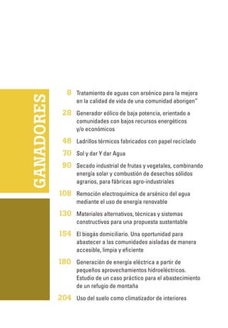 GANADORES
	8	Tratamiento de aguas con arsénico para la mejora
en la calidad de vida de una comunidad aborigen”
	28	Generador eólico de baja potencia, orientado a
comunidades con bajos recursos energéticos
y/o económicos
	48	Ladrillos térmicos fabricados con papel reciclado
	70	Sol y dar Y dar Agua
	90	Secado industrial de frutas y vegetales, combinando
energía solar y combustión de desechos sólidos
agrarios, para fábricas agro-industriales
	108	 Remoción electroquímica de arsénico del agua
mediante el uso de energía renovable
	130	 Materiales alternativos, técnicas y sistemas
constructivos para una propuesta sustentable
	154	 El biogás domiciliario. Una oportunidad para
abastecer a las comunidades aisladas de manera
accesible, limpia y eficiente
180 	Generación de energía eléctrica a partir de
pequeños aprovechamientos hidroeléctricos.
Estudio de un caso práctico para el abastecimiento
de un refugio de montaña
	204	 Uso del suelo como climatizador de interiores
 