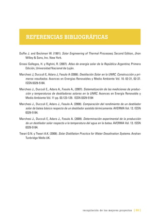 recopilación de los mejores proyectos [ 89 ]
REFERENCIAS BIBLIOGRÁFICAS
Duffie J. and Beckman W. (1991). Solar Engineering of Thermal Processes; Second Edition, Jhon
Willey & Sons, Inc. New York.
Grossi Gallegos, H. y Righini, R. (2007). Atlas de energía solar de la República Argentina; Primera
Edición, Universidad Nacional de Luján.
Marchesi J, Ducculi E, Adaro J, Fasulo A (2006). Destilación Solar en la UNRC. Construcción y pri-
meros resultados. Avances en Energías Renovables y Medio Ambiente Vol. 10. 02-31, 02-37.
ISSN 0329-5184.
Marchesi J., Ducculi E., Adaro A., Fasulo A., (2007). Sistematización de las mediciones de produc-
ción y temperaturas de destiladores solares en la UNRC. Avances en Energía Renovable y
Medio Ambiente Vol. 11 pp. 03.123-129. ISSN 0329-5184
Marchesi J., Ducculi E, Adaro J., Fasulo A. (2008). Comparación del rendimiento de un destilador
solar de batea básico respecto de un destilador asistido térmicamente. AVERMA Vol. 12. ISSN
0329-5184.
Marchesi J., Ducculi E, Adaro J., Fasulo A. (2009). Determinación experimental de la producción
de un destilador solar respecto a la temperatura del agua en la batea. AVERMA Vol. 13. ISSN
0329-5184.
Tiwari G.N. y Tiwari A.K. (2008). Solar Distillation Practice for Water Desalination Systems. Anshan
Tunbridge Wells UK.
 