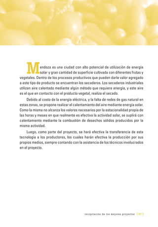 recopilación de los mejores proyectos [ 91 ]
Mendoza es una ciudad con alto potencial de utilización de energía
solar y gran cantidad de superficie cultivada con diferentes frutas y
vegetales. Dentro de los procesos productivos que pueden darle valor agregado
a este tipo de producto se encuentran los secaderos. Los secaderos industriales
utilizan aire calentado mediante algún método que requiere energía, y este aire
es el que en contacto con el producto vegetal, realiza el secado.
Debido al costo de la energía eléctrica, y la falta de redes de gas natural en
estas zonas, se propone realizar el calentamiento del aire mediante energía solar.
Como la misma no alcanza los valores necesarios por la estacionalidad propia de
las horas y meses en que realmente es efectiva la actividad solar, se suplirá con
calentamiento mediante la combustión de desechos sólidos producidos por la
misma actividad.
Luego, como parte del proyecto, se hará efectiva la transferencia de esta
tecnología a los productores, los cuales harán efectiva la producción por sus
propios medios, siempre contando con la asistencia de los técnicos involucrados
en el proyecto.
 