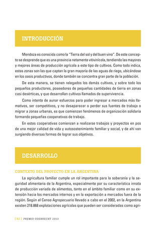 [ 92 ] PRE M IO ODE B REC HT 2013
INTRODUCCIÓN
Mendoza es conocida como la “Tierra del sol y del buen vino”. De este concep-
to se desprende que es una provincia netamente vitivinícola, tendiendo las mayores
y mejores áreas de producción agrícola a este tipo de cultivos. Como todo indica,
estas zonas son las que captan la gran mayoría de las aguas de riego, ubicándose
en los oasis productivos, donde también se concentra gran parte de la población.
De esta manera, se tienen relegados los demás cultivos, y sobre todo los
pequeños productores, poseedores de pequeñas cantidades de tierra en zonas
casi desérticas, y que desarrollan cultivos llamados de supervivencia.
Como intento de aunar esfuerzos para poder ingresar a mercados más lla-
mativos, ser competitivos, y no desaparecer o perder sus fuentes de trabajo o
migrar a zonas urbanas, es que comienzan fenómenos de organización solidaria
formando pequeñas cooperativas de trabajo.
En estas cooperativas comienzan a realizarse trabajos y proyectos en pos
de una mejor calidad de vida y autosostenimiento familiar y social, y de ahí van
surgiendo diversas formas de lograr sus objetivos.
DESARROLLO
CONTEXTO DEL PROYECTO EN LA ARGENTINA
La agricultura familiar cumple un rol importante para la soberanía y la se-
guridad alimentaria de la Argentina, especialmente por su característica innata
de producción variada de alimentos, tanto en el ámbito familiar como en su ex-
tensión hacia los mercados internos y en la exportación a mercados fuera de la
región. Según el Censo Agropecuario llevado a cabo en el 2002, en la Argentina
existen 218.868 explotaciones agrícolas que pueden ser consideradas como agri-
 