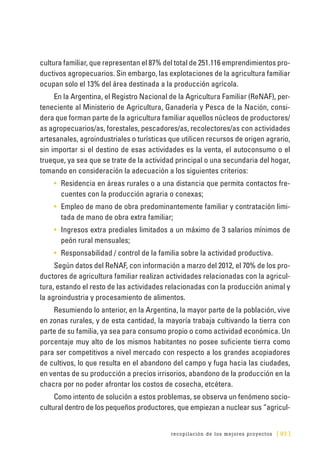 recopilación de los mejores proyectos [ 93 ]
cultura familiar, que representan el 87% del total de 251.116 emprendimientos pro-
ductivos agropecuarios. Sin embargo, las explotaciones de la agricultura familiar
ocupan solo el 13% del área destinada a la producción agrícola.
En la Argentina, el Registro Nacional de la Agricultura Familiar (ReNAF), per-
teneciente al Ministerio de Agricultura, Ganadería y Pesca de la Nación, consi-
dera que forman parte de la agricultura familiar aquellos núcleos de productores/
as agropecuarios/as, forestales, pescadores/as, recolectores/as con actividades
artesanales, agroindustriales o turísticas que utilicen recursos de origen agrario,
sin importar si el destino de esas actividades es la venta, el autoconsumo o el
trueque, ya sea que se trate de la actividad principal o una secundaria del hogar,
tomando en consideración la adecuación a los siguientes criterios:
•	 Residencia en áreas rurales o a una distancia que permita contactos fre-
cuentes con la producción agraria o conexas;
•	 Empleo de mano de obra predominantemente familiar y contratación limi-
tada de mano de obra extra familiar;
•	 Ingresos extra prediales limitados a un máximo de 3 salarios mínimos de
peón rural mensuales;
•	 Responsabilidad / control de la familia sobre la actividad productiva.
Según datos del ReNAF, con información a marzo del 2012, el 70% de los pro-
ductores de agricultura familiar realizan actividades relacionadas con la agricul-
tura, estando el resto de las actividades relacionadas con la producción animal y
la agroindustria y procesamiento de alimentos.
Resumiendo lo anterior, en la Argentina, la mayor parte de la población, vive
en zonas rurales, y de esta cantidad, la mayoría trabaja cultivando la tierra con
parte de su familia, ya sea para consumo propio o como actividad económica. Un
porcentaje muy alto de los mismos habitantes no posee suficiente tierra como
para ser competitivos a nivel mercado con respecto a los grandes acopiadores
de cultivos, lo que resulta en el abandono del campo y fuga hacia las ciudades,
en ventas de su producción a precios irrisorios, abandono de la producción en la
chacra por no poder afrontar los costos de cosecha, etcétera.
Como intento de solución a estos problemas, se observa un fenómeno socio-
cultural dentro de los pequeños productores, que empiezan a nuclear sus “agricul-
 
