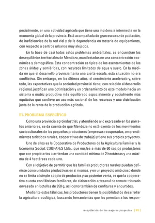 recopilación de los mejores proyectos [ 95 ]
pecialmente, en una actividad agrícola que tiene una incidencia intermedia en la
economía global de la provincia. Está acompañada de gran escasez de población,
de ineficiencias de la red vial y de la dependencia en materia de equipamiento,
con respecto a centros urbanos muy alejados.
En la base de casi todos estos problemas ambientales, se encuentran los
desequilibrios territoriales de Mendoza, manifestados en una concentración eco-
nómica y demográfica. Esta concentración es típica de los asentamientos de las
zonas áridas y semiáridas, con recursos limitados de agua y suelo. En la medi-
da en que el desarrollo provincial tenía una cierta escala, esta situación no era
conflictiva. Sin embargo, en los últimos años, el crecimiento acelerado y, sobre
todo, las expectativas que la sociedad provincial tiene, con relación al desarrollo
regional, justifican una optimización y un ordenamiento de este modelo hacia un
sistema o matriz productiva más equilibrado espacialmente y socialmente más
equitativo que conlleve un uso más racional de los recursos y una distribución
justa de la renta de la producción agrícola.
EL PROBLEMA ESPECÍFICO
Como una provincia agroindustrial, y atendiendo a lo expresado en los párra-
fos anteriores, se da cuenta de que Mendoza no está exenta de los movimientos
socioculturales de los pequeños productores (empresas recuperadas, emprendi-
mientos turísticos rurales, cooperativas de trabajo) y tiene sus propios proyectos.
Uno de ellos es la Cooperativa de Productores de la Agricultura Familiar y la
Economía Social, COOPAFES Ltda., que nuclea a más de 60 socios productores
que son propietarios o arriendan una cantidad mínima de 2 hectáreas y una máxi-
ma de 4 hectáreas cada uno.
Con el objetivo de permitir que las familias productoras rurales puedan defi-
nirse como unidades productivas en sí mismas, y en un proyecto ambicioso donde
no se limita al simple acopio de productos y su posterior venta, es que la coopera-
tiva cuenta con fábricas familiares, de elaboración artesanal de tomate triturado
envasado en botellas de 950 g, así como también de confituras y encurtidos.
Mediante estas fábricas, los productores tienen la posibilidad de desarrollar
la agricultura ecológica, buscando herramientas que les permitan a los respon-
 