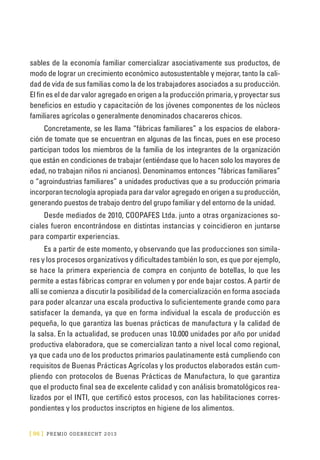 [ 96 ] PRE M IO ODE B REC HT 2013
sables de la economía familiar comercializar asociativamente sus productos, de
modo de lograr un crecimiento económico autosustentable y mejorar, tanto la cali-
dad de vida de sus familias como la de los trabajadores asociados a su producción.
El fin es el de dar valor agregado en origen a la producción primaria, y proyectar sus
beneficios en estudio y capacitación de los jóvenes componentes de los núcleos
familiares agrícolas o generalmente denominados chacareros chicos.
Concretamente, se les llama “fábricas familiares” a los espacios de elabora-
ción de tomate que se encuentran en algunas de las fincas, pues en ese proceso
participan todos los miembros de la familia de los integrantes de la organización
que están en condiciones de trabajar (entiéndase que lo hacen solo los mayores de
edad, no trabajan niños ni ancianos). Denominamos entonces “fábricas familiares”
o “agroindustrias familiares” a unidades productivas que a su producción primaria
incorporan tecnología apropiada para dar valor agregado en origen a su producción,
generando puestos de trabajo dentro del grupo familiar y del entorno de la unidad.
Desde mediados de 2010, COOPAFES Ltda. junto a otras organizaciones so-
ciales fueron encontrándose en distintas instancias y coincidieron en juntarse
para compartir experiencias.
Es a partir de este momento, y observando que las producciones son simila-
res y los procesos organizativos y dificultades también lo son, es que por ejemplo,
se hace la primera experiencia de compra en conjunto de botellas, lo que les
permite a estas fábricas comprar en volumen y por ende bajar costos. A partir de
allí se comienza a discutir la posibilidad de la comercialización en forma asociada
para poder alcanzar una escala productiva lo suficientemente grande como para
satisfacer la demanda, ya que en forma individual la escala de producción es
pequeña, lo que garantiza las buenas prácticas de manufactura y la calidad de
la salsa. En la actualidad, se producen unas 10.000 unidades por año por unidad
productiva elaboradora, que se comercializan tanto a nivel local como regional,
ya que cada uno de los productos primarios paulatinamente está cumpliendo con
requisitos de Buenas Prácticas Agrícolas y los productos elaborados están cum-
pliendo con protocolos de Buenas Prácticas de Manufactura, lo que garantiza
que el producto final sea de excelente calidad y con análisis bromatológicos rea-
lizados por el INTI, que certificó estos procesos, con las habilitaciones corres-
pondientes y los productos inscriptos en higiene de los alimentos.
 