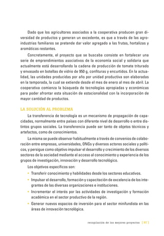 recopilación de los mejores proyectos [ 97 ]
Dado que los agricultores asociados a la cooperativa producen gran di-
versidad de productos y generan un excedente, es que a través de las agro-
industrias familiares se pretende dar valor agregado a las frutas, hortalizas y
aromáticas restantes.
Concretamente, el proyecto que se buscaba consiste en fortalecer una
serie de emprendimientos asociativos de la economía social y solidaria que
actualmente está desarrollando la cadena de producción de tomate triturado
y envasado en botellas de vidrio de 950 g, confituras y encurtidos. En la actua-
lidad, las unidades producidas por año por unidad productiva son elaboradas
en la temporada, la cual se extiende desde el mes de enero al mes de abril. La
cooperativa comienza la búsqueda de tecnologías apropiadas y económicas
para poder afrontar esta situación de estacionalidad con la incorporación de
mayor cantidad de productos.
LA SOLUCIÓN AL PROBLEMA
La transferencia de tecnología es un mecanismo de propagación de capa-
cidades, normalmente entre países con diferente nivel de desarrollo o entre dis-
tintos grupos sociales. La transferencia puede ser tanto de objetos técnicos y
artefactos, como de conocimientos.
La misma se puede observar habitualmente a través de convenios de colabo-
ración entre empresas, universidades, ONGs y diversos actores sociales y políti-
cos, y persigue como objetivo impulsar el desarrollo y crecimiento de los diversos
sectores de la sociedad mediante el acceso al conocimiento y experiencia de los
grupos de investigación, innovación y desarrollo tecnológico.
Los objetivos específicos son:
•	 Transferir conocimiento y habilidades desde los sectores educativos.
•	 Impulsar el desarrollo, formación y capacitación de excelencia de los inte-
grantes de las diversas organizaciones e instituciones.
•	 Incrementar el interés por las actividades de investigación y formación
académica en el sector productivo de la región.
•	 Generar nuevos espacios de inversión para el sector minifundista en las
áreas de innovación tecnológica.
 