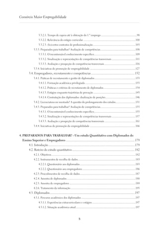 8
Consórcio Maior Empregabilidade
3.3.2.1. Tempo de espera até à obtenção do 1.º emprego......................................................98
3.3.2.2. Relevância do estágio curricular..............................................................................100
3.3.2.3. (In)certos contextos de profissionalização................................................................103
3.3.3. Preparados para trabalhar? Avaliação de competências.....................................................108
3.3.3.1. O incontornável conhecimento específico..............................................................109
3.3.3.2. Sinalização e representações de competências transversais....................................111
3.3.3.3. Avaliação e prospeção de competências transversais...............................................116
3.3.4. Iniciativas de promoção de empregabilidade....................................................................127
3.4. Empregadores, recrutamento e competências..........................................................132
3.4.1. Práticas de recrutamento e gestão de diplomados.............................................................133
3.4.1.1. Formação académica privilegiada...........................................................................133
3.4.1.2. Práticas e critérios de recrutamento de diplomados................................................134
3.4.1.3. Estágios enquanto trajetórias de provação...............................................................143
3.4.1.4. Contratação dos diplomados: dualização de posições.............................................146
3.4.2. Licenciatura ou mestrado? A questão do prolongamento dos estudos..............................151
3.4.3. Preparados para trabalhar? Avaliação de competências.....................................................155
3.4.3.1. O incontornável conhecimento específico..............................................................155
3.4.3.2. Sinalização e representações de competências transversais....................................157
3.4.3.3. Avaliação e prospeção de competências transversais...............................................161
3.4.4. Iniciativas de promoção da empregabilidade....................................................................166
4. PREPARADOS PARA TRABALHAR? - Um estudo Quantitativo com Diplomados do
Ensino Superior e Empregadores...........................................................................................179
4.1. Introdução..................................................................................................................179
4.2. Roteiro do estudo quantitativo...................................................................................182
4.2.1. Objetivos.............................................................................................................................182
4.2.2. Instrumentos de recolha de dados......................................................................................183
4.2.2.1. Questionário aos diplomados...................................................................................183
4.2.2.2. Questionário aos empregadores...............................................................................186
4.2.3. Procedimentos de recolha de dados...................................................................................187
4.2.4. Amostra de diplomados......................................................................................................188
4.2.5. Amostra de empregadores..................................................................................................189
4.2.6. Tratamento da informação.................................................................................................195
4.3. Diplomados................................................................................................................197
4.3.1. Percurso académico dos diplomados.................................................................................197
4.3.1.1. Experiências extracurriculares e estágios.................................................................197
4.3.1.2. Situação académica atual.........................................................................................197
 