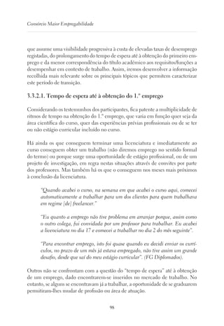 98
Consórcio Maior Empregabilidade
que assume uma visibilidade progressiva à custa de elevadas taxas de desemprego
registadas, do prolongamento do tempo de espera até à obtenção do primeiro em-
prego e da menor correspondência do título académico aos requisitos/funções a
desempenhar em contexto de trabalho. Assim, iremos desenvolver a informação
recolhida mais relevante sobre os principais tópicos que permitem caracterizar
este período de transição.
3.3.2.1. Tempo de espera até à obtenção do 1.º emprego
Considerando os testemunhos dos participantes, fica patente a multiplicidade de
ritmos de tempo na obtenção do 1.º emprego, que varia em função quer seja da
área científica do curso, quer das experiências prévias profissionais ou de se ter
ou não estágio curricular incluído no curso.
Há ainda os que conseguem terminar uma licenciatura e imediatamente ao
curso conseguem obter um trabalho (não diremos emprego no sentido formal
do termo) ou porque surge uma oportunidade de estágio profissional, ou de um
projeto de investigação, em regra nestas situações através de convites por parte
dos professores. Mas também há os que o conseguem nos meses mais próximos
à conclusão da licenciatura.
“Quando acabei o curso, na semana em que acabei o curso aqui, comecei
automaticamente a trabalhar para um dos clientes para quem trabalhava
em regime [de] freelancer.”
“Eu quanto a emprego não tive problema em arranjar porque, assim como
o outro colega, fui convidada por um professor para trabalhar. Eu acabei
a licenciatura no dia 17 e comecei a trabalhar no dia 2 do mês seguinte”.
“Para encontrar emprego, isto foi quase quando eu decidi enviar os currí-
culos, no prazo de um mês já estava empregado, não tive assim um grande
desafio, desde que saí do meu estágio curricular”. (FG Diplomados).
Outros não se confrontam com a questão do “tempo de espera” até à obtenção
de um emprego, dado encontrarem-se inseridos no mercado de trabalho. No
entanto, se alguns se encontravam já a trabalhar, a oportunidade de se graduarem
permitiram-lhes mudar de profissão ou área de atuação.
 