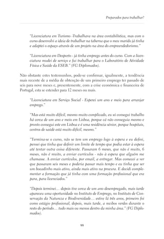 99
Preparados para trabalhar?
“Licenciatura em Turismo -Trabalhava na área contabilística, mas com o
curso desenvolvi a ideia de trabalhar na taberna que o meu marido já tinha
e adaptei o espaço através de um projeto na área do empreendedorismo.”
“Licenciatura em Desporto - já tinha emprego antes do curso. Com a licen-
ciatura mudei de serviço e fui trabalhar para o Laboratório de Atividade
Física e Saúde da ESEB.” (FG Diplomados).
Não obstante estes testemunhos, pode-se confirmar, igualmente, a tendência
mais recente de a média de obtenção de um primeiro emprego ter passado de
seis para nove meses e, presentemente, com a crise económica e financeira de
Portugal, esta se estender para 12 meses ou mais.
“Licenciatura em Serviço Social - Esperei um ano e meio para arranjar
emprego.”
“Mas está muito difícil, mesmo muito complicado, eu só consegui trabalho
há cerca de um ano e meio em Lisboa, porque cá não conseguia mesmo e
pronto consegui este em Lisboa e é uma residência sénior, porque hospitais,
centros de saúde está muito difícil, mesmo.”
“Termina-se o curso, não se tem um emprego logo à espera e eu defini,
pensei que tinha que definir um limite de tempo que podia estar à espera
até tentar outra coisa diferente. Passaram 6 meses, que não é muito, 6
meses, não é muito, a enviar currículos - não à espera que alguém me
chamasse. A enviar currículos, por email, a entregar. Mas comecei a ver
que passaram seis meses e poderia passar mais tempo e eu tinha que ser
um bocadinho mais ativo, ainda mais ativo na procura. E decidi comple-
mentar a formação que já tinha com uma formação profissional que era
para, para licenciados.”
“Depois terminei… depois tive cerca de um ano desempregado, mais tarde
apareceu uma oportunidade no Instituto de Emprego, no Instituto de Con-
servação da Natureza e Biodiversidade… estive lá três anos, primeiro foi
como estágio profissional, depois, mais tarde, a recibos verdes durante o
resto do período… tudo mais ou menos dentro da minha área.” (FG Diplo-
mados).
 