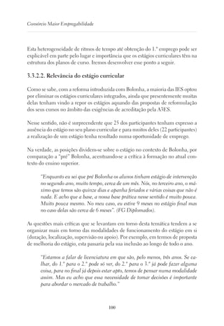 100
Consórcio Maior Empregabilidade
Esta heterogeneidade de ritmos de tempo até obtenção do 1.º emprego pode ser
explicável em parte pelo lugar e importância que os estágios curriculares têm na
estrutura dos planos de curso. Iremos desenvolver esse ponto a seguir.
3.3.2.2. Relevância do estágio curricular
Como se sabe, com a reforma introduzida com Bolonha, a maioria das IES optou
por eliminar os estágios curriculares integrados, ainda que presentemente muitas
delas tenham vindo a repor os estágios aquando das propostas de reformulação
dos seus cursos no âmbito das exigências de acreditação pela A3ES.
Nesse sentido, não é surpreendente que 25 dos participantes tenham expresso a
ausência do estágio no seu plano curricular e para muitos deles (22 participantes)
a realização de um estágio tenha resultado numa oportunidade de emprego.
Na verdade, as posições dividem-se sobre o estágio no contexto de Bolonha, por
comparação a “pré” Bolonha, acentuando-se a crítica à formação no atual con-
texto do ensino superior.
“Enquanto eu sei que pré Bolonha os alunos tinham estágio de intervenção
no segundo ano, muito tempo, cerca de um mês. Nós, no terceiro ano, o má-
ximo que temos são quinze dias e apanha feriados e várias coisas que não é
nada. E acho que a base, a nossa base prática nesse sentido é muito pouca.
Muito pouca mesmo. No meu caso, eu estive 9 meses no estágio final mas
no caso delas são cerca de 6 meses”. (FG Diplomados).
As questões mais críticas que se levantam em torno desta temática tendem a se
organizar mais em torno das modalidades de funcionamento do estágio em si
(duração, localização, supervisão ou apoio). Por exemplo, em termos de proposta
de melhoria do estágio, esta passaria pela sua inclusão ao longo de todo o ano.
“Estamos a falar de licenciatura em que são, pelo menos, três anos. Se ca-
lhar, do 1.º para o 2.º pode só ver, do 2.º para o 3.º já pode fazer alguma
coisa, para no final já depois estar apto, temos de pensar numa modalidade
assim. Mas eu acho que essa necessidade de tomar decisões é importante
para abordar o mercado de trabalho.”
 