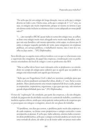 101
Preparados para trabalhar?
“Eu acho que foi um estágio de longa duração, mas eu acho que o estágio
deveria ser todo o ano. Outra coisa, acho que o estágio de 1.º e 2.º ano, ou
seja, os estágios são muito importantes, porque só mesmo no terreno é que
nós damos conta inclusive se estamos a tirar o curso adequado ao nosso perfil
não é?”
“(…) por exemplo o ISCAC quase todos os cursos têm estágio mas, se calhar,
se fosse uma estágio muito mais alongado seria muito mais benéfico, não é
que não seja benéfico e até mesmo aproveitar, entre aspas, os alunos que lá
estão a estagiar naqueles períodos de verão, para estagiarem em empresas
públicas, em serviços públicos, e trabalharem mesmo, não é irem lá e ver,
olha eu faço assim…”(FG Diplomados).
Sem dúvida que os aspetos mais críticos tendem a ser os que se relacionam com
a supervisão dos estagiários, do papel das empresas, coordenação com os profis-
sionais orientadores do local de estágio e com os professores das IES.
“Mas se calhar devia haver mais interação entre os professores e os orienta-
dores no campo de estágio para saberem que se aquilo que nos pedem no
estágio está relacionado com aquilo que lecionam.”
“Acho que em Engenharia Civil o ideal era reunirem condições para que
todos os alunos pudessem acompanhar obras, desde o 1.º ano. Seria o curso
perfeito. Mas é praticamente uma missão impossível de levar a cabo, porque
os empresários, empreiteiros, organismos, o que quer que seja, não mostram
grande disponibilidade para isso.” (FG Diplomados).
O risco de “exploração” do estudante, por parte das empresas, e da não obrigato-
riedade de pagamento da atividade exercida em contexto de trabalho, constituem
também aspetos críticos, ainda que esteja patente outras práticas de empresas que
se preocupam em integrar o estagiário, através de um plano de trabalho.
“O problema, nos dias que correm, o problema parte muito das empresas e
de cada empresa, na forma como proporciona o estágio curricular e como
acompanha as pessoas. E acho que, todos sabemos, estamos todos conscien-
tes desta problemática, acho que o estágio curricular poderia ser muito mais
uma vontade do aluno, de saber já ou de tentar saber um pouco mais sobre
 