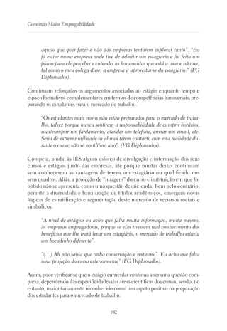 102
Consórcio Maior Empregabilidade
aquilo que quer fazer e não das empresas tentarem explorar tanto”. “Eu
já estive numa empresa onde tive de admitir um estagiário e foi feito um
plano para ele perceber e entender as ferramentas que está a usar e não ser,
tal como o meu colega disse, a empresa a aproveitar-se do estagiário.” (FG
Diplomados).
Continuam reforçados os argumentos associados ao estágio enquanto tempo e
espaço formativos complementares em termos de competências transversais, pre-
parando os estudantes para o mercado de trabalho.
“Os estudantes mais novos não estão preparados para o mercado de traba-
lho, talvez porque nunca sentiram a responsabilidade de cumprir horários,
usar/cumprir um fardamento, atender um telefone, enviar um email, etc.
Seria de extrema utilidade os alunos terem contacto com esta realidade du-
rante o curso, não só no último ano”. (FG Diplomados).
Compete, ainda, às IES algum esforço de divulgação e informação dos seus
cursos e estágios junto das empresas, até porque muitas destas continuam
sem conhecerem as vantagens de terem um estagiário ou qualificado nos
seus quadros. Aliás, a projeção de “imagem” do curso e instituição em que foi
obtido não se apresenta como uma questão despicienda. Bem pelo contrário,
perante a diversidade e banalização de títulos académicos, emergem novas
lógicas de estratificação e segmentação deste mercado de recursos sociais e
simbólicos.
“A nível de estágios eu acho que falta muita informação, muita mesmo,
às empresas empregadoras, porque se elas tivessem real conhecimento dos
benefícios que lhe trará levar um estagiário, o mercado de trabalho estaria
um bocadinho diferente”.
“(…) Ah não sabia que tinha conservação e restauro!”. Eu acho que falta
uma projeção do curso exteriormente” (FG Diplomados).
Assim, pode verificar-se que o estágio curricular continua a ser uma questão com-
plexa, dependendo das especificidades das áreas científicas dos cursos, sendo, no
entanto, maioritariamente reconhecido como um aspeto positivo na preparação
dos estudantes para o mercado de trabalho.
 