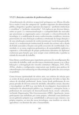 103
Preparados para trabalhar?
3.3.2.3. (In)certos contextos de profissionalização
A transformação da estrutura ocupacional portuguesa nas últimas décadas
fez-se muito à custa das categorias de “quadros superiores da administração
pública, dirigentes e quadros superiores da empresa”, “profissões intelectuais
e científicas” e “profissões intermédias”. Tal explica-se por diversos fatores,
entres os quais: i) a internacionalização e a competitividade dos mercados
que pressionam as organizações para a inovação e o desenvolvimento da
tecnologia; ii) a mobilização de novos conhecimentos científicos e técnicos
provenientes de uma formação académica estruturada de longa duração e
de uma atualização constante de conhecimentos por via da formação profis-
sional; iii) a modernização institucional de muitos dos sectores sob a alçada
do Estado associados a funções com perfis crescentes de cientificidade e tec-
nicidade; iv) as novas exigências gestionárias e de accountability explicam a
expansão e a diversificação de grupos profissionais detentores de diplomas/
credenciais para funções que nem sempre eram estabelecidas à partida na
entrada do mercado de trabalho.
Estes fatores contribuíram para importantes processos de reconfiguração dos
mercados de trabalho, onde um dos traços estruturantes passou a ser a flexi-
bilização e a desregulação dos vínculos contratuais (Marques, 2013, 2012,
2010a), aliados a configurações empresariais que tendem para práticas de
externalização e/ou outsourcing ou subcontratação de parte dos seus serviços
ou produtos.
Como tivemos oportunidade de referir atrás, nos critérios de seleção para
as sessões de focus group procuramos ter participantes de todos os tipos dos
setores de atividade profissional. Assim, temos desde profissionais de em-
presas privadas de diversos ramos de atividade, educadores sociais, docentes
e investigadores em IES (e.g. com bolsa de investigação), funcionários de
instituições de administração pública (e.g. hospitais) e autarquias locais, a
profissionais de associações de desenvolvimento local, social e educativo,
incluindo Organizações Não Governamentais (ONG). Igualmente, temos
participantes que trabalham por conta própria, sobretudo como freelancers
ou em gabinetes próprios (e.g. contabilidade e advocacia) que criaram a sua
própria empresa, na área das novas tecnologias, mas também no setor da
agricultura e no domínio das artes e humanidades.
 