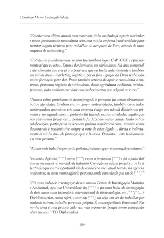 104
Consórcio Maior Empregabilidade
“Eu estava no último ano do meu mestrado, tinha acabado já a parte curricular
e quase precisamente nessa altura veio uma minha empresa à universidade para
recrutar alguns técnicos para trabalhar no aeroporto de Faro, através de uma
empresa de outsourcing.”
“Entretanto quando terminei o curso tirei também logo o CAP - CCP e é precisa-
mente aí que eu estou. Estou a dar formação em várias áreas. Na área comercial
e atendimento que era já a experiência que eu tinha anteriormente e também
em várias áreas - marketing, logística, por aí fora - graças da Deus tenho tido
muita formação para dar. Presto também serviços de apoio e consultoria a em-
presas, pequenos negócios de várias áreas, desde agricultura a editoras, revistas,
portanto, tudo também com base nos conhecimentos que adquiri no curso.”
“Nunca estive propriamente desempregado e portanto fui tendo obviamente
outras atividades, também era um jovem empreendedor, também como todos
compreendem quando se cria uma empresa é algo que não dá dinheiro no pri-
meiro e no segundo ano… portanto fui fazendo outras atividades, aquilo que
nós chamamos freelancer… portanto fui fazendo outras coisas, tendo outras
colaborações, participava às vezes em projetos académicos como também como
doutorando e portanto tive sempre a sorte de estar ligado… direta e indireta-
mente à minha área de formação que é História. Portanto… este basicamente
é o meu percurso.”
“Atualmente trabalho por conta própria, freelancing em conservação e restauro.”
“eu abri a Agência [***] com o [***] e com a professora [***] e foi a partir daí
que eu me iniciei no mercado de trabalho. Começámos a fazer projetos … e foi a
partir daí que eu tive oportunidade de conhecer o meu atual patrão, na agência
onde estou; eu estou numa agência pequena, onde estou desde que saí do [***].”
“Fiz uma, bolsa de investigação de um ano no Centro de Investigação Marinha
e Ambiental, aqui na Universidade do [***], e fiz uma bolsa de investigação
de dois meses num laboratório internacional de biotecnologia, em [***]” (…)
Decidimos criar, como referi, a start-up [***], ou seja, em vez de trabalhar por
conta de outrem, trabalho por conta própria. É uma experiência fenomenal. Na
minha área é uma prática cada vez mais recorrente, porque temos conseguido
obter sucesso.” (FG Diplomados).
 