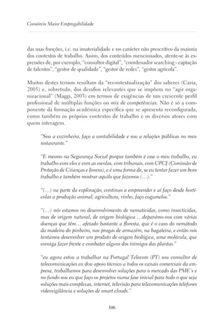 106
Consórcio Maior Empregabilidade
das suas funções, i.e. na imaterialidade e no carácter não prescritivo da maioria
dos contextos de trabalho. Assim, dos conteúdos mencionados, atente-se às ex-
pressões de, por exemplo, “consultor digital”, “coordenador searching - captação
de talentos”, “gestor de qualidade”, “gestor de redes”, “gestor agrícola”.
Muitos destes termos resultam da “recontextualização” dos saberes (Caria,
2005) e, sobretudo, dos desafios relevantes que se impõem no “agir orga-
nizacional” (Maggi, 2003) em termos de exigências de um crescente perfil
profissional de múltiplas funções ou mix de competências. Não é só a com-
ponente da formação académica específica que se apresenta reconfigurada,
como também os próprios contextos de trabalho e os diversos atores com
quem interagem.
“Sou a cozinheira, faço a contabilidade e sou a relações públicas no meu
restaurante.”
“E mesmo na Segurança Social porque também é esse o meu trabalho, eu
trabalho com eles e com as escolas, com tribunais, com CPCJ (Comissão de
Proteção de Crianças e Jovens), e é uma forma de, se eu tentar fazer um bom
trabalho e também mostrar aquilo que fazemos (…).”
“(…) na parte da exploração, continuo a empreender e aí faço desde hortí-
colas a produção animal, agricultura, vinho, faço cogumelos.”
“(…) nós estamos no desenvolvimento de nematicidas, como insecticidas,
mas de origem natural, de origem biológica …deparámo-nos com várias
doenças que têm… afetado bastante a floresta, que é o caso do nemátodo
da madeira do pinheiro, nas pragas de armazém, na bagateira, e então nós
tentamos desenvolver um produto de origem biológica, uma molécula, que
consiga fazer frente e combater alguns dos inimigos das plantas.”
“eu agora estou a trabalhar na Portugal Telecom (PT) sou consultor de
telecomunicações eu dou apoio técnico a todos os canais comerciais da em-
presa, trabalhamos para desenvolver soluções para o mercado das PME´s e
no fundo sou eu que faço os projetos numa fase inicial para tudo o que seja
soluções mais complexas, internet, televisão para telecomunicações telefones
videovigilância e soluções de smart clouds.”
 