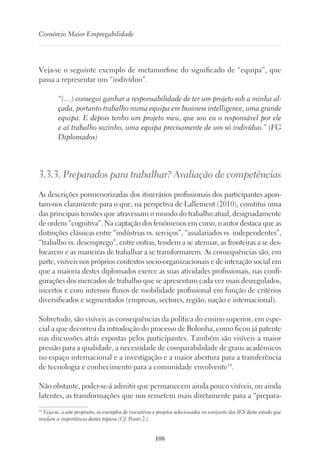 108
Consórcio Maior Empregabilidade
Veja-se o seguinte exemplo de metamorfose do significado de “equipa”, que
passa a representar um “indivíduo”.
“(…) consegui ganhar a responsabilidade de ter um projeto sob a minha al-
çada, portanto trabalho numa equipa em business intelligence, uma grande
equipa. E depois tenho um projeto meu, que sou eu o responsável por ele
e aí trabalho sozinho, uma equipa precisamente de um só indivíduo.” (FG
Diplomados)
3.3.3. Preparados para trabalhar? Avaliação de competências
As descrições pormenorizadas dos itinerários profissionais dos participantes apon-
tam-nos claramente para o que, na perspetiva de Lallement (2010), constitui uma
das principais tensões que atravessam o mundo do trabalho atual, designadamente
de ordem “cognitiva”. Na captação dos fenómenos em curso, o autor destaca que as
distinções clássicas entre “indústrias vs. serviços”, “assalariados vs. independentes”,
“trabalho vs. desemprego”, entre outras, tendem a se atenuar, as fronteiras a se des-
locarem e as maneiras de trabalhar a se transformarem. As consequências são, em
parte, visíveis nos próprios contextos socio-organizacionais e de interação social em
que a maioria destes diplomados exerce as suas atividades profissionais, nas confi-
gurações dos mercados de trabalho que se apresentam cada vez mais desregulados,
incertos e com intensos fluxos de mobilidade profissional em função de critérios
diversificados e segmentados (empresas, sectores, região, nação e internacional).
Sobretudo, são visíveis as consequências da política do ensino superior, em espe-
cial a que decorreu da introdução do processo de Bolonha, como ficou já patente
nas discussões atrás expostas pelos participantes. Também são visíveis a maior
pressão para a qualidade, a necessidade de comparabilidade de graus académicos
no espaço internacional e a investigação e a maior abertura para a transferência
de tecnologia e conhecimento para a comunidade envolvente19
.
Não obstante, poder-se-á admitir que permanecem ainda pouco visíveis, ou ainda
latentes, as transformações que nos remetem mais diretamente para a “prepara-
19
Veja-se, a este propósito, os exemplos de iniciativas e projetos selecionados no conjunto das IES deste estudo que
revelam a importância destes tópicos (Cf. Ponto 2.).
 