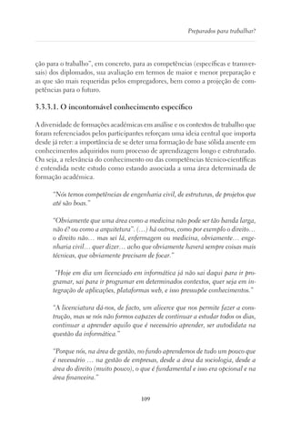 109
Preparados para trabalhar?
ção para o trabalho”, em concreto, para as competências (específicas e transver-
sais) dos diplomados, sua avaliação em termos de maior e menor preparação e
as que são mais requeridas pelos empregadores, bem como a projeção de com-
petências para o futuro.
3.3.3.1. O incontornável conhecimento específico
A diversidade de formações académicas em análise e os contextos de trabalho que
foram referenciados pelos participantes reforçam uma ideia central que importa
desde já reter: a importância de se deter uma formação de base sólida assente em
conhecimentos adquiridos num processo de aprendizagem longo e estruturado.
Ou seja, a relevância do conhecimento ou das competências técnico-científicas
é entendida neste estudo como estando associada a uma área determinada de
formação académica.
“Nós temos competências de engenharia civil, de estruturas, de projetos que
até são boas.”
“Obviamente que uma área como a medicina não pode ser tão banda larga,
não é? ou como a arquitetura”. (…) há outros, como por exemplo o direito…
o direito não… mas sei lá, enfermagem ou medicina, obviamente… enge-
nharia civil… quer dizer… acho que obviamente haverá sempre coisas mais
técnicas, que obviamente precisam de focar.”
“Hoje em dia um licenciado em informática já não sai daqui para ir pro-
gramar, sai para ir programar em determinados contextos, quer seja em in-
tegração de aplicações, plataformas web, e isso pressupõe conhecimentos.”
“A licenciatura dá-nos, de facto, um alicerce que nos permite fazer a cons-
trução, mas se nós não formos capazes de continuar a estudar todos os dias,
continuar a aprender aquilo que é necessário aprender, ser autodidata na
questão da informática.”
“Porque nós, na área de gestão, no fundo aprendemos de tudo um pouco que
é necessário … na gestão de empresas, desde a área da sociologia, desde a
área do direito (muito pouco), o que é fundamental e isso era opcional e na
área financeira.”
 