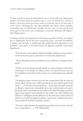 110
Consórcio Maior Empregabilidade
“O que eu acho no curso de solicitadoria, isso é um bocado mais abrangente,
porque nós temos além das cadeiras que o curso de direito tem (exceto o
direito e processo penal que temos num só semestre, mas é, lá está, para o
nosso curso é abrangência, não especialidade) hã, temos outras unidades
curriculares que em direito por exemplo não há e que eu acho que deveria
haver que é como neste caso a mediação e resolução alternativa de litígios.”
(FG Diplomados)
A reforçar, ainda, este argumento da formação específica de base, no balanço
que os diplomados fazem da maior preparação para o mercado de trabalho,
é notório, por um lado, a mobilização dos conhecimentos adquiridos na sua
profissão e, por outro, o reconhecimento de algumas unidades curriculares
importantes.
“O Curso deu continuidade à minha atividade, dando um maior conheci-
mento de técnicas que eu não tinha na minha área profissional.”
“Houve disciplinas que me ajudaram, como o Direito, as Línguas estran-
geiras.”
“É óbvio que uma pessoa quando estuda no ensino superior, recebe ferra-
mentas que os vão ajudar em todas as áreas. Eu estudo Turismo mas vou
ter competência para fazer várias coisas, com as ferramentas que aprendo
aqui.”
“Os designers jogam muitas vezes com isto, mesmo quem lhes dá aulas na
escola, repete muitas vezes a ideia que têm de ter uma cultura geral muito
vasta” (…)“Uma das coisas fantásticas e... penso [que] bastante atraentes
no design é mesmo esta necessidade de ter um conhecimento universal e
da pessoa, hoje num projeto ter que andar a ler sobre Psicologia, ou Socio-
logia noutro projeto, noutro projeto ter que andar a ler sobre indústrias de
plásticos e moldagens já tetra plásticos, ou de como é que numa cultura se
utilizava um talher de pequeno-almoço e como é que a fábrica que vai ser
noutra parte do mundo vai produzir aquilo.”
“Os meus conhecimentos de arquitetura permitem-me ser muito mais efi-
caz na agricultura (…). ”(FG Diplomados)
 