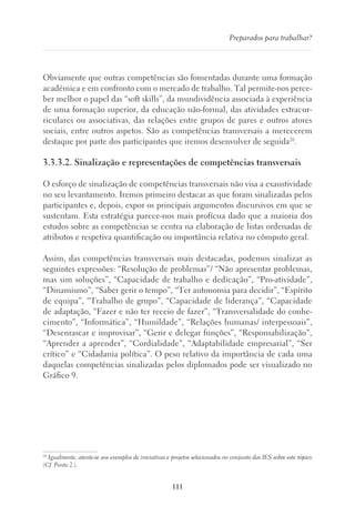 111
Preparados para trabalhar?
Obviamente que outras competências são fomentadas durante uma formação
académica e em confronto com o mercado de trabalho. Tal permite-nos perce-
ber melhor o papel das “soft skills”, da mundividência associada à experiência
de uma formação superior, da educação não-formal, das atividades extracur-
riculares ou associativas, das relações entre grupos de pares e outros atores
sociais, entre outros aspetos. São as competências transversais a merecerem
destaque por parte dos participantes que iremos desenvolver de seguida20
.
3.3.3.2. Sinalização e representações de competências transversais
O esforço de sinalização de competências transversais não visa a exaustividade
no seu levantamento. Iremos primeiro destacar as que foram sinalizadas pelos
participantes e, depois, expor os principais argumentos discursivos em que se
sustentam. Esta estratégia parece-nos mais profícua dado que a maioria dos
estudos sobre as competências se centra na elaboração de listas ordenadas de
atributos e respetiva quantificação ou importância relativa no cômputo geral.
Assim, das competências transversais mais destacadas, podemos sinalizar as
seguintes expressões: “Resolução de problemas”/ “Não apresentar problemas,
mas sim soluções”, “Capacidade de trabalho e dedicação”, “Pro-atividade”,
“Dinamismo”, “Saber gerir o tempo”, “Ter autonomia para decidir”, “Espírito
de equipa”, “Trabalho de grupo”, “Capacidade de liderança”, “Capacidade
de adaptação, “Fazer e não ter receio de fazer”, “Transversalidade do conhe-
cimento”, “Informática”, “Humildade”, “Relações humanas/ interpessoais”,
“Desenrascar e improvisar”, “Gerir e delegar funções”, “Responsabilização”,
“Aprender a aprender”, “Cordialidade”, “Adaptabilidade empresarial”, “Ser
crítico” e “Cidadania política”. O peso relativo da importância de cada uma
daquelas competências sinalizadas pelos diplomados pode ser visualizado no
Gráfico 9.
20
Igualmente, atente-se aos exemplos de iniciativas e projetos selecionados no conjunto das IES sobre este tópico
(Cf. Ponto 2.).
 