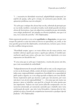 113
Preparados para trabalhar?
“(…) necessário ter identidade vocacional, adaptabilidade empresarial, ter
espírito de equipa, saber gerir o tempo, ter autonomia para decidir, não
apresentar problemas mas sim soluções”.
“Eu acho que o enfoque dos alunos hoje em dia, sobretudo da perceção que
eu vou tendo, também o mercado já mudou muito desde quando nós fomos
alunos de licenciatura, é que nós adquirimos competências que são testadas
num estágio profissional, são testadas em diversas profissões, mas que é só
isso, é só o início do caminho.” (FG Diplomados)
Outro argumento prende-se com as tais qualidades ou disposições, em que nem
sempre fica patente se estas são inatas ou devem ser aprendidas, ou, ainda, se são
uma questão geracional dos diplomados, remetendo-nos, inclusive para a temá-
tica dos conflitos intergeracionais.
“Humildade sempre, agora e no nosso último ano da nossa carreira, mas
também valorizar aquilo que somos e aquilo que sabemos. E também pes-
soalmente aquilo que somos, acho que isso é muito importante e às vezes
esquecemos um bocadinho isso.”
“E uma coisa que eu acho que é importante, e muitos dos jovens não têm,
que é esta necessidade de cordialidade.”
“Independentemente do mercado trabalho onde se está, ou da categoria que
se tem ou da formação obtida, existem de facto competências necessárias a
todos como: responsabilidade, competência, humildade, ter a capacidade de
pedir ajuda a alguém, ou a um colega quando se depara com uma dúvida.
Somos responsáveis pelo que fazemos e pelo que não fazemos, por vezes
não fazer é um ato de responsabilidade.” (…) há coisas que são inatas nas
pessoas e para se trabalhar, seja qual for a função há certos pontos que
são importantes. Todavia nos mais jovens falta-lhe compreensão e ter um
raciocínio estruturado, ser consciente e perceber que o trabalho não é uma
continuação da escola - que não é uma brincadeira. A pessoa deve ter inte-
gridade ser séria e honesta são competências transversais a qualquer tipo de
profissão.” (FG Diplomados)
 